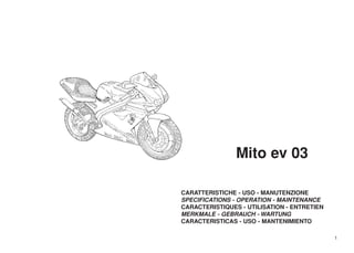 Mito ev 03

CARATTERISTICHE - USO - MANUTENZIONE
SPECIFICATIONS - OPERATION - MAINTENANCE
CARACTERISTIQUES - UTILISATION - ENTRETIEN
MERKMALE - GEBRAUCH - WARTUNG
CARACTERISTICAS - USO - MANTENIMIENTO

                                             1
 