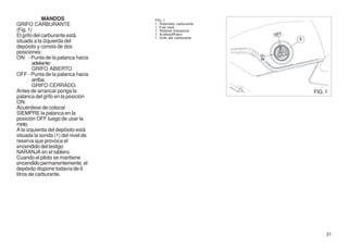 MANDOS                 FIG. 1
GRIFO CARBURANTE                    1. Rubinetto carburante
                                    1. Fuel cock
(Fig. 1)                            1. Robinet d'essence
El grifo del carburante está        1. Kraftstoffhahn
                                    1. Grifo del carburante
situado a la izquierda del
depósito y consta de dos
posiciones:
ON - Punta de la palanca hacia
        adelante:
        GRIFO ABIERTO
OFF - Punta de la palanca hacia
        arriba:
        GRIFO CERRADO.
Antes de arrancar ponga la                                    FIG. 1
palanca del grifo en la posición
ON.
Acuérdese de colocar
SIEMPRE la palanca en la
posición OFF luego de usar la
moto.
A la izquierda del depósito está
situada la sonda (1) del nivel de
reserva que provoca el
encendido del testigo
NARANJA en el tablero.
Cuando el piloto se mantiene
encendido permanentemente, el
depósito dispone todavía de 6
litros de carburante.




                                                                   31
 