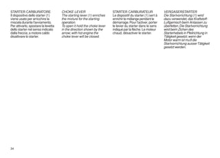 STARTER CARBURATORE                  CHOKE LEVER                       STARTER CARBURATEUR                   VERGASERSTARTER
Il dispositivo dello starter (1)     The starting lever (1) enriches   Le dispositif du starter (1) sert à   Die Startvorrichtung (1) wird
viene usato per arricchire la        the mixture for the starting      enrichir le mélange pendant le        dazu verwendet, das Kraftstoff-
miscela durante l'avviamento.        operation.                        démarrage. Pour l'activer, porter     Luftgemisch beim Anlassen zu
Per attivarlo, spostare la levetta   To open it hold the choke lever   le levier du starter dans le sens     überfetten. Die Startvorrichtung
dello starter nel senso indicato     in the direction shown by the     indiqué par la flèche. Le moteur      wird beim Zichen des
dalla freccia; a motore caldo        arrow; with hot engine the        chaud, désactiver le starter.         Starterhebels in Pfeilrichtung in
disattivare lo starter.              choke lever will be closed.                                             Tätigkeit gesetzt; wenn der
                                                                                                             Motor warm ist muß die
                                                                                                             Startvorrichtung ausser Tätigkeit
                                                                                                             gesetzt werden.




34
 