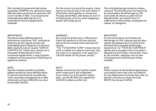 Per il corretto funzionamento del motore        For the correct running of the engine, check      Pour le fonctionnement correct du moteur,
accertatevi SEMPRE che, girando la chiave       that by turning the key of the start switch in    s'assurer TOUJOURS qu'en tournant la clé
dell'interruttore accensione in posizione ON    ON position (with gearbox in neutral and          du commutateur de démarrage sur ON
e con il cambio in folle, vi sia l'accensione   the prop stand lifted), pilot lamps (6) and (7)   (avec boîte de vitesse au point mort et
contemporanea delle spie (6) e (7);             simultaneously come on, when engaging a           béquille levée), les voyants (6) et (7)
inserendo la marcia si spegneranno              speed, both lamps go off.                         s'allument en même temps; en passant une
entrambe.                                                                                         vitesse, ils s'éteignent.




IMPORTANTE                                      WARNING                                           IMPORTANT
Girando la chiave dell'interruttore di          By turning the ignition key in ON position,       En tournant la clé du commutateur de
accensione in posizione "ON", verificare la     check the presence of the two acoustic            démarrage sur ON, s'assurer que les deux
presenza dei due segnali acustici che           alarms for the exhaust valve opening and          signals acoustiques pour l'ouverture et la
contraddistinguono l'apertura e la chiusura     closing.                                          fermeture de la soupape de décharge,
della valvola di scarico. Questo "GIRO DI       "This ""CHECKING TURN"" shows that the            déclenchent. Ce "TOUR DE CONTROLE"
CONTROLLO" indica che la valvola non é          valve is neither encrusted nor jammed, thus       atteste que la soupape n'est ni incustrée ni
incrostata nè bloccata ed il motore             the motor turns regularly. If not, apply to a     bloquée et que le moteur marche bien. Dans
funzionerà regolarmente; in caso contrario      CAGIVA dealer for the proper checks."             le cas contraire, adressez-vous à votre
rivolgeteVi al Concessionario CAGIVA per le                                                       Concessionnaire CAGIVA pour le faire
opportune verifiche.                                                                              contrôler.


NOTA                                            NOTE                                              AVIS
Quando si lascia il veicolo incustodito,        Always remove key from ignition switch            Retirer toujours la clé de démarrage lorsque
togliere sempre la chiave dall'interruttore.    when motorcycle is left unattended.               vous laissez votre moto sans surveillance.
In caso di smarrimento di una delle due         If you mislay one of the ignition switch          En cas d'égarement d'une des deux clés, en
chiavi, provvedere ad apportarne un'altra       keys, use the BLANK key supplied by               dresser une autre au moyen de la clé
utilizzando la chiave GREZZA che viene          CAGIVA to obtain another one.                     BRUTE fournie par CAGIVA.
fornita dalla CAGIVA.




38
 
