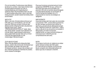 Für ein korrektes Funktionieren des Motors     Para que funcione correctamente el motor
ist darauf zu achten, dass beim Drehen des     asegúrese SIEMPRE de que, al llevar la
Zündschalterschlüssels auf ON (in              llave del interruptor de encendido a la
Leerlaufstellung und mit gehobenem             posición ON (con el cambio desembragado
seitlichen Bein) die Kontrolleuchten (6) und   y la pata lateral alzada) se enciendan al
(7) gleichzeitig aufleuchten; wenn man den     mismo tiempo los testigos (6) y (7);
Gang einrückt, werden beide Kontrolleuchten    engranando la marcha, los testigos se
ausschalten.                                   apagarán.

WICHTIG                                        IMPORTANTE
Wenn man den Zündschalterschlüssel auf         Llevando la llave del interruptor de encendido
ON stellt, ist zu kontrollieren, ob man die    a la posición "ON", compruebe la presencia
zwei der Öffnung und dem Schluss des           de dos señales acústicas que indican la
Ablassventils entsprechenden akustischen       apertura y el cierre de la válvula de escape.
Signale hören kann. Diese                      Esta "INSPECCION DE CONTROL" indica
"ORDNUNGSKONTROLLE" zeigt, dass                que la válvula no se encuentra incrustada ni
das Ventil weder verkokt noch blockiert ist    bloqueada y el motor funcionará
und der Motor regelmässig funktionieren        regularmente; en caso contrario diríjase al
wird; andernfalls wenden Sie sich an Ihren     Concesionario CAGIVA para las
CAGIVA Vertragshändler für die                 comprobaciones del caso.
notwendigen Nachprüfungen.


ZUR BEACHTUNG                                  NOTA
Wenn Sie das Motorrad unbeaufsichtigt          Si se deja el vehículo sin vigilancia se debe
lassen, ziehen Sie immer den Schlüssel aus     quitar siempre la llave del interruptor.
dem Schalter ab Sollten Sie einen der          En caso de que se pierda una de las dos
Schlüssel verlieren, lassen Sie mit dem von    llaves, prepare otra utilizando la llave sin
der CAGIVA gelieferten ROHSCHLÜSSEL            labrar que da en dotación CAGIVA.
einen anderen anfertigen.




                                                                                                39
 