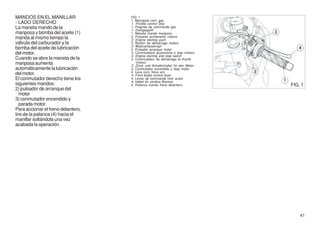 MANDOS EN EL MANILLAR               FIG. 1
                                    1. Manopola com. gas
- LADO DERECHO                      1. Throttle control Grip
La maneta mando de la               1. Poignée de commande gaz
                                    1. Drehgasgriff
mariposa y bomba del aceite (1)     1. Maneta mando mariposa
manda al mismo tiempo la            2. Pulsante avviamento motore
                                    2. Engine starting push
válvula del carburador y la         2. Bouton de démarrage moteur
                                    2. Motoranlassknopf
bomba del aceite de lubricación     2. Pulsador arranque motor
del motor.                          3. Commutatore accensione e stop motore
                                    3. Engine starting and stop switch
Cuando se abre la maneta de la      3. Commutateur de démarrage et d'arrêt
mariposa aumenta                       moteur
                                    3. Zünd- und Anhaltschalter für den Motor
automáticamente la lubricación      3. Conmutador encendido y stop motor
                                    4. Leva com. freno ant.
del motor.                          4. Front brake control lever
El conmutador derecho tiene los     4. Levier de commande frein avant
                                    4. Hebel für vordere Bremse
siguientes mandos:                  4. Palanca mando freno delantero            FIG. 1
2) pulsador de arranque del
  motor
3) conmutador encendido y
  parada motor.
Para accionar el freno delantero,
tire de la palanca (4) hacia el
manillar soltándola una vez
acabada la operación.




                                                                                    41
 