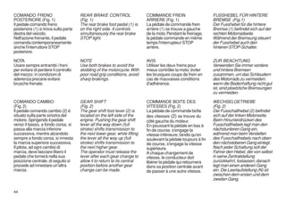 COMANDO FRENO                         REAR BRAKE CONTROL                   COMMANDE FREIN                       FUSSHEBEL FÜR HINTERE
POSTERIORE (Fig. 1)                   (Fig. 1)                             ARRIERE (Fig. 1)                     BREMSE (Fig.1)
Il pedale comando freno               The rear brake foot pedal (1) is     La pédale de commande frein          Der Fusshebel für die hintere
posteriore (1) si trova sulla parte   on the right side. It controls       arrière (1) se trouve a gauche       Bremse (1) befindet sich auf der
destra del veicolo.                   simultaneously the rear brake        de la moto. Pendant le freinage,     rechten Motorradseite.
Nell'azione frenante, il pedale       STOP light.                          la pédale commande en même           Während der Bremsung steuert
comanda contemporaneamente                                                 temps l'interrupteur STOP            der Fusshebel auch den
anche l'interruttore STOP                                                  arrière.                             hinteren STOP-Schalter.
posteriore.

NOTA                                  NOTE                                 AVIS                                 ZUR BEACHTUNG
Usare sempre entrambi i freni         Use both brakes to avoid the         Utiliser les deux freins pour        Verwenden Sie immer vordere
per evitare di perdere il controllo   skidding of the motorcycle. With     mieux contrôler la moto; éviter      und hintere Bremsen
del mezzo; in condizioni di           poor road grip conditions, avoid     les brusques coups de frein en       zusammen, um das Schleudern
aderenza precarie evitare             sharp brakings.                      cas de mauvaises conditions          des Motorrads zu vermeiden;
brusche frenate.                                                           d'adhérence.                         wenn die Bodenhaftung nicht gut
                                                                                                                ist, sind ploetzliche Bremsungen
                                                                                                                zu vermeiden.

COMANDO CAMBIO                        GEAR SHIFT                           COMMANDE BOITE DES                   WECHSELGETRIEBE
(Fig. 2)                              (Fig. 2)                             VITESSES (Fig. 2)                    (Fig. 2)
Il pedale comando cambio (2) è        The gear shift foot lever (2) is     La pédale de commande boîte          Der Fusschalthebel (2) befindet
situato sulla parte sinistra del      located on the left side of the      des vitesses (2) se trouve du        sich auf der linken Motorseite.
motore. Spingendo il pedale           engine. Pushing the gear shift       côté gauche du moteur.               Beim Hinunterdrücken des
verso il basso, a fondo corsa, si     lever all the way down (full         En poussant la pédale en bas à       Fusschalthebels legt man den
passa alla marcia inferiore           stroke) shifts transmission to       fin de course, s'engage la           nächstunteren Gang ein,
successiva, mentre alzandolo          the next lower gear, while lifting   vitesse inférieure; tandis qu'en     während man beim Verstellen
sempre a fondo corsa, si innesta      the lever all the way up (full       soulevant la pédale toujours à fin   des Fusschalthebels nach oben
la marcia superiore successiva.       stroke) shifts transmission to       de course, s'engage la vitesse       den nächstoberen Gang einlegt.
Il pilota, ad ogni cambio di          the next higher gear.                supérieure.                          Nach jeder Schaltung soll der
marcia, deve lasciare libero il       The operator must release the        A chaque changement de               Fahrer den Hebel, der von selbst
pedale che tornerà nella sua          lever after each gear change to      vitesse, le conducteur doit          in seine Zentralstellung
posizione centrale; di seguito si     allow it to return to its central    libérer la pédale qui retournera     zurückkehrt, loslassen; danach
procede ad innestare un'altra         position before another gear         dans sa position centrale avant      legt man einen anderen Gang
marcia.                               change can be made.                  de passer à une autre vitesse.       ein. Die Leerlaufstellung (N) ist
                                                                                                                zwischen dem ersten und dem
                                                                                                                zweiten Gang.

44
 