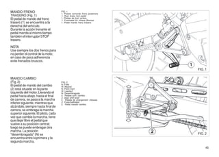 MANDO FRENO                           FIG. 1
                                      1. Pedale comando freno posteriore
TRASERO (Fig. 1)                      1. Rear brake foot pedal
El pedal de mando del freno           1. Pédale de frein arriére
                                      1. Fusshebel für hintere Bremse
trasero (1) se encuentra a la         1. Pedal mando freno trasero
derecha del vehículo.
Durante la acción frenante el
pedal manda al mismo tiempo
también el interruptor STOP
trasero.

NOTA
Use siempre los dos frenos para
no perder el control de la moto;
en caso de poca adherencia
evite frenados bruscos.

                                                                           FIG. 1

MANDO CAMBIO
(Fig. 2)                              FIG. 2
                                      N: Folle
El pedal de mando del cambio          N: Neutral
(2) está situado en la parte          N: Point mort
                                      N: Leerlauf
izquierda del motor. Llevando el      N: Desembragado
pedal hacia abajo, hasta el final     2. Pedale com. cambio
                                      2. Gear shift lever
de carrera, se pasa a la marcha       2. Pédale de changement vitesses
inferior siguiente, mientras que      2. Fusschalthebel
                                      2. Pedal mando cambio
alzándolo, siempre hasta final de
carrera, se embraga la marcha
superior siguiente. El piloto, cada
vez que cambie la marcha, tiene
que dejar libre el pedal que
vuelve a su posición central;
luego se puede embragar otra
marcha. La posición
"desembragado" (N) se                                                      FIG. 2
encuentra entre la primera y la
segunda marcha.
                                                                                45
 