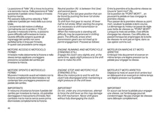 La posizione di "folle" (N) si trova tra la prima   Neutral position (N) is between first (low)       Entre la première et la deuxième vitesse se
e la seconda marcia. Dalla posizione di "folle"     and second gears.                                 trouve le "point mort" (N).
spostando il pedale verso il basso s'innesta        First gear is the last gear position that can     De la position de "POINT MORT", , en
la prima marcia.                                    be found by pushing the lever full stroke         poussant la pédale en bas s'engage la
Per passare dalla prima velocità a "folle"          downwards.                                        première vitesse.
sollevare il pedale per metà della sua corsa        To shift from first gear to neutral, lift lever   Pour passer de la première vitesse au point
totale.                                             half its full stroke. When starting the engine,   mort, soulever la pédale à demi-course.
L'avviamento del motore si effettua                 it is necessary to shift transmission to          Le démarrage du moteur se passe de règle
normalmente con il cambio in "FOLLE".               neutral position.                                 avec boîte de vitesses au "POINT MORT".
Quando il motociclo è fermo, si possono             When the motorcycle is standing still,            Lorsque la moto est arrêtée, il est difficile
avere difficoltà nell'innestare le marce.           difficulty may be experienced in shifting         d'engager les vitesses. Ces difficultés se
Queste difficoltà sorgono quando gli                gears. The difficulty arises when                 passent lorsque les engrenages de la boîte
ingranaggi del cambio non sono                      transmission gears are not lined up to            de vitesses ne sont pas en ligne; dans ce
perfettamente in linea per l'innesto.               permit engagement. Proceed as follows:            cas opérer comme suit:
In questi casi procedere come segue:

MOTORE ACCESO E MOTOCICLO                           ENGINE RUNNING AND MOTORCYCLE                     MOTEUR EN MARCHE ET MOTO
FERMO                                               STANDING STILL                                    ARRETEE
Innestare molto dolcemente la frizione e nello      Engage the clutch very slightly and, at the       Embrayer très doucement et exercer en
stesso tempo applicare una leggera                  same time, apply slight pressure to the shift     même temps une légère pression sur la
pressione sul pedale del cambio per                 lever to make the shift.                          pédale pour engager la vitesse.
innestare la marcia.


MOTORE SPENTO E MOTOCICLO                           ENGINE STOP AND MOTORCYCLE                        MOTEUR ET MOTO ARRETES
FERMO                                               STANDING STILL                                    Déplacer la moto en avant et en arrière tout
Muovere il motociclo avanti ed indietro con la      Move the motorcycle to and fro with the           en débrayant et en exerçant en même temps
frizione completamente disinnestata e nel           clutch fully disengaged while maintaining a       une légère pression sur la pédale.
contempo fare una leggera pressione sul             slight pressure on the shift lever.
pedale del cambio.

IMPORTANTE                                          IMPORTANT                                         IMPORTANT
In nessuna circostanza forzare il pedale del        Do not, under any circumstances, attempt          En aucun cas forcer la pédale pour engager
cambio per innestare la marcia, ciò potrebbe        to force the shift lever as this may damage       une vitesse, car l'embrayage pourrait
danneggiare il meccanismo d'innesto. Non            the shift mechanism. Never shift gears            s'endommager. Ne pas changer de vitesses
cambiare mai la marcia senza avere prima            without fully disengaging the clutch.             sans débrayer complètement.
disinnestato completamente la frizione.

46
 
