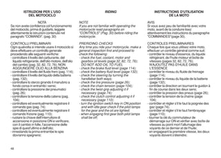 ISTRUZIONI PER L'USO                                            RIDING                             INSTRUCTIONS D'UTILISATION
             DEL MOTOCICLO                                                                                          DE LA MOTO

                    NOTA                                NOTE                                            AVIS
Se non avete confidenza col funzionamento               If you are not familiar with operating the      Si vous avez peu de familiarité avec votre
del motociclo, prima di guidarlo, leggete               motorcycle read paragraphs on                   moto, avant de la conduire lisez
attentamente le istruzioni contenute nel                "CONTROLS" (Pag. 30) before riding the          attentivement les instructions du paragraphe
paragrafo "COMANDI". (pag. 30)                          motorcycle.                                     "COMMANDES"(page 30).

CONTROLLI PRELIMINARI                                   PRERIDING CHECKS                                CONTROLES PRELIMINAIRES
Ogni qualvolta si intende usare il motociclo si         Any time you ride your motorcycle, make a       Chaque fois que vous utilisez votre moto,
deve effettuare un controllo generale                   general inspection first and proceed to         effectuer un contrôle général comme suit:
procedendo alle seguenti verifiche:                     check the following:                            - contrôler le niveau d'essence, du liquide
- controllare il livello del carburante, del            - check the fuel, coolant, motor and              réfrigérant, de l'huile moteur et boîte de
   liquido refrigerante, dell'olio motore, dell'olio      gearbox oil levels (page 32, 82, 72, 76);       vitesses (pages 32, 82, 72, 76);
   del cambio (pag. 32, 82, 72, 76); NON                  DO NOT ADD OIL TO FUEL                          N'AJOUTEZ PAS D'HUILE DANS
   AGGIUNGERE OLIO ALLA BENZINA                         - check the brake fluid level (page 114);         L'ESSENCE
- controllare il livello del fluido freni (pag. 114);   - check the battery fluid level (page 132);     - contrôler le niveau du fluide de freinage
- controllare il livello del liquido della batteria     - check the steering by turning the               (page 114);
   (pag. 132);                                            handlebar both ways;                          - contrôler le niveau du liquide de la batterie
- controllare lo sterzo girando il manubrio a           - check the tire pressure (page 26);              (page 132);
   fondo corsa in entrambi i sensi;                     - check the chain tension (page 104);           - contrôler la direction en tournant le guidon à
- controllare la pressione dei pneumatici               - check the twist-grip adjusting it if            fin de course dans les deux sens;
   (pag. 26);                                             necessary (page 74);                          - contrôler la pression des pneus (page 26);
- controllare la tensione della catena (pag.            - check the clutch control adjusting it if      - contrôler la tension de la chaîne (page
   104);                                                  necessary (page 110);                           104);
- controllare ed eventualmente registrare il            - turn the ignition switch key in ON position   - contrôler et régler s'il le faut la poignée des
   comando gas (pag. 74);                                 and with idle gear check if the pilot lamps     gaz (page 74);
- controllare ed eventualmente registrare il              for the gear and the oil are lighted;         - contrôler et régler s'il le faut l'embrayage
   comando frizione (pag. 110);                         - when engaging first gear both pilot lamps       (page 110);
- ruotare la chiave dell'interruttore di                  shall be off;                                 - tourner la clé du commutateur de
   accensione in posizione ON e verificare,                                                               démarrage sur ON et vérifier avec boîte de
   con il cambio in folle, l'accensione delle                                                             vitesses au point mort l'allumage des
   spie di quest'ultimo e dell'olio;                                                                      voyants de ce dernier et de l'huile;
- innestando la prima entrambe le spie                                                                  - en engageant la première vitesse, les deux
   dovranno spegnersi;                                                                                    voyants doivent s'éteindre;



48
 