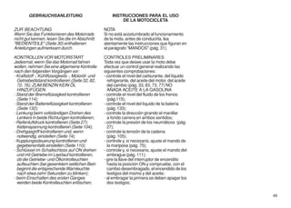 GEBRAUCHSANLEITUNG                             INSTRUCCIONES PARA EL USO
                                                           DE LA MOTOCICLETA

ZUR BEACHTUNG                                      NOTA
Wenn Sie das Funktionieren des Motorrads           Si no está acostumbrado al funcionamiento
nicht gut kennen, lesen Sie die im Abschnitt       de la moto, antes de conducirla, lea
"BEDIENTEILE" (Seite 30) enthaltenen               atentamente las instrucciones que figuran en
Anleitungen aufmerksam durch.                      el parágrafo "MANDOS" (pág. 31).

KONTROLLEN VOR MOTORSTART                          CONTROLES PRELIMINARES
Jedesmal, wenn Sie das Motorrad fahren             Toda vez que desee usar la moto debe
wollen, nehmen Sie eine allgemeine Kontrolle       efectuar un control general realizando las
nach den folgenden Vorgängen vor:                  siguientes comprobaciones:
- Kraftstoff -, Kühlflüssigkeits -, Motoröl- und   - controle el nivel del carburante, del líquido
  Getriebeölstand kontrollieren (Seite 32, 82,       refrigerante, del aceite del motor, del aceite
  72, 76); ZUM BENZIN KEIN ÖL                        del cambio (pág. 33, 83, 73, 77) NO
  HINZUFÜGEN.                                        AÑADA ACEITE A LA GASOLINA
- Stand der Bremsflüssigkeit kontrollieren         - controle el nivel del fluido de los frenos
  (Seite 114);                                       (pág.115);
- Stand der Batterieflüssigkeit kontrollieren      - controle el nivel del líquido de la batería
  (Seite 132);                                       (pág. 133);
- Lenkung beim vollständigen Drehen des            - controle la dirección girando el manillar
  Lenkers in beide Richtungen kontrollieren;         a fondo carrera en ambos sentidos;
- Reifenluftdruck kontrollieren (Seite 27);        - controle la presión de los neumáticos (pág.
  Kettenspannung kontrollieren (Seite 104);          27);
- Drehgasgriff kontrollieren und, wenn             - controle la tensión de la cadena
  notwendig, einstellen (Seite 74);                  (pág. 105);
- Kupplungssteuerung kontrollieren und             - controle y, si necesario, ajuste el mando de
  gegebenenfalls einstellen (Seite 110);             la mariposa (pág. 75);
- Schlüssel im Schaltschloss auf ON drehen         - controle y, si necesario, ajuste el mando del
  und mit Getriebe im Leerlauf kontrollieren,        embrague (pág. 111);
  ob die Getriebe- und Ölkontrolleuchten           - gire la llave del interruptor de encendito
  aufleuchten (bei gesenktem seitlichen Bein         hasta la posición ON y compruebe, con el
  beginnt die entsprechende Warnleuchte              cambio desembragado, el encendido de los
  nach etwa zehn Sekunden zu blinken);               testigos del mismo y del aceite;
- beim Einschalten des ersten Ganges               - al embragar la primera se deben apagar los
  werden beide Kontrolleuchten erlöschen;            dos testigos;

                                                                                                      49
 