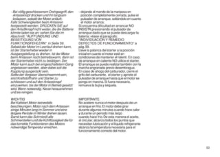 - Bei völlig geschlossenem Drehgasgriff, den     - dejando el mando de la mariposa en
  Anlassknopf drücken und ihn langsam               posición completamente cerrada, pulse el
  loslassen, sobald der Motor anläuft;              pulsador de arranque, soltándolo en cuanto
Falls Schwierigkeiten beim Anlassen                 el motor arranca;
festgestellt werden, DRÜCKEN SIE auf             Si encuentra dificultad en arrancar NO
den Anlaßknopf nicht weiter, die die Batterie    INSISTA presionando el pulsador de
könnte laden sie an; sehen Sie die im            arranque dado que se puede descargar la
Abschnitt: “AUFFUNDUNG UND                       baterìa; vèase el paragrafo:
BESEITIGUNG VON                                  ‘‘INDIVIDUACIÒN Y REMEDIO
FUNKTIONSFEHLERN“ in Seite 59.                   DEFECTOS DE FUNCIONAMIENTO’’ a
Sobald der Motor im Leerlauf drehen kann,        pàg. 59.
ist der Starterhebel wieder in                   Lleve la palanca del starter a la posición
Ausgangstellung zu drehen. Ist der Motor         inicial en cuanto el motor esté en
beim Anlassen noch betriebswarm, dann ist        condiciones de mantener el ralentí. En caso
der Starterhebel nicht zu betätigen. Der         de arranque en caliente NO utilice el starter.
Motor kann auch bei eingeschaltetem Gang         El arranque se puede realizar también con la
angelassen werden, aber dabei soll die           marcha engranada previo desembrague.
Kupplung ausgerückt sein.                        En caso de ahogo del carburador, cierre el
Sollte der Vergaser überschwemmt sein,           grifo del carburante, el starter y apriete el
sind Kraftstoffhahn und Starter zu               pulsador de arranque hasta que el motor se
schliessen und auf den Anlassknopf               ponga en marcha. Si fuera necesario,
einzuwirken, bis der Motor in Betrieb gesetzt    remueva la bujía y séquela.
wird. Wenn notwendig, Kerze herausnehmen
und sie reinigen.

WICHTIG                                          IMPORTANTE
Bei Kaltstart Motor keinesfalls                  No acelere nunca el motor después de un
beschleunigen. Motor nach dem Anlassen           arranque en frío. El motor debe girar
einige Minuten lang im Sommer und eine           durante algunos minutos cuando hace calor
längere Periode im Winter drehen lassen.         y durante un período más largo
Damit kann das Schmieröl alle                    cuando hace frío. De esta manera el aceite,
Schmierstellen und die Kühlflüssigkeit die für   al circular, alcanza todos los puntos que
das korrekte Funktionieren des Motors            necesitan lubricación y el líquido refrigerante
notwendige Temperatur erreichen.                 alcanza la temperatura necesaria para el
                                                 funcionamiento correcto del motor.




                                                                                                   53
 