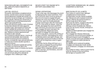 NON ESEGUIRE MAI L'AVVIAMENTO SE                     NEVER START THE ENGINE WITH                       LA BATTERIE DEBRANCHEE, NE JAMAIS
NEL CIRCUITO NON É INSERITA LA                       BATTERY DISCONNECTED.                             DEMARRER LE MOTEUR.
BATTERIA.

USO DEL VEICOLO                                      RIDING OPERATIONS                                 MISE EN ROUTE DE LA MOTO
Per partire, disinnestare completamente la           To get under way, fully disengage the clutch      Pour mettre en route la moto, débrayer
frizione, tirando la leva verso la manopola.         by depressing the clutch hand lever. Then         complètement en tirant le levier
Quindi abbassare il pedale del cambio con            push shift lever down firmly but gently to        corréspondant; ensuite, baisser la pédale
decisione ma senza strappi, per innestare la         the end of its travel to engage low gear.         des vitesses de sorte à passer le premier
prima velocità; rilasciare poi, lentamente, la       Release the clutch lever slowly and, at the       rapport; relâcher doucement le levier et
leva della frizione e contemporaneamente             same time, open the throttle gradually.           donner le gaz de la même façon.
aprire il gas gradualmente.                          Engage second gear after the motorcycle           Après peu de mètres, engager la deuxième
Dopo aver percorso qualche metro innestare           has run a few yards as follows: close the         vitesse de cette façon: fermer le gaz,
la seconda velocità nel modo seguente:               throttle, disengage the clutch and lift the       débrayer et lever la pédale des vitesses
chiudere il gas, disinnestare la frizione ed         gear shift lever up to the end of its travel.     jusqu'à fin de course; ensuite, embrayer et
alzare il pedale del cambio sino a fondo             Then engage the clutch and open the               donner le gaz.
corsa, quindi innestare la frizione ed aprire il     throttle gradually. Repeat the same               Répéter la même opération pour engager les
gas. Ripetere la stessa operazione per               operation to engage the other gears.              autres vitesses.
innestare le altre velocità.                         To shift to low gears, reverse the shifting of    Pour engager les vitesses inférieures,
Per innestare le velocità inferiori, invertire gli   the gear shift lever, disengaging the clutch      renverser les mouvements de la pédale, en
spostamenti del pedale, disinnestando                completely before each gear change, and           débrayant toujours avant d'engager la
sempre la frizione prima di innestare la             only partially closing the throttle so that the   vitesse, et en fermant le gaz partiellement de
marcia, e chiudendo il gas solo parzialmente         engine will not drag when clutch is again         façon à accélérer le moteur pendant le
in modo che il motore acceleri quando si             engaged.                                          débrayage.
stacca la frizione.                                  Remember that by lifting shift lever up, a        Se rappeler qu'en soulevant la pédale,
Ricordare che alzando il pedale del cambio,          higher gear is engaged; by pushing down           s'engage une vitesse plus haute; tandis
si innesta una marcia più alta e che                 the gear shift lever, a lower gear is             qu'en la baissant, s'engage une vitesse plus
abbassandolo, invece, si innesta una marcia          engaged. When stopping, operate until low         baisse.
più bassa.                                           gear is reached, use the brakes, and shift        Pour arrêter le moteur, metre au point mort la
Per arrestare il veicolo, azionare il cambio         to neutral position.                              boîte de vitesses et tourner la clé de
sino ad arrivare alla prima velocità ed                                                                démarrage sur la position OFF.
impiegare i freni; mettere poi in folle.




54
 