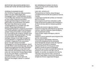 MOTOR NIE ANLASSEN WENN SICH                   NO ARRANQUE NUNCA SI EN EL
KEINE BATTERIE IM KREIS BEFINDET.              CIRCUITO NO ESTA CONECTADA
                                               LA BATERIA.

GEBRAUCHSANWEISUNG                             USO DEL VEHICULO
Zum Anfahren Kupplung völlig ausrücken,        Para ponerse en marcha, desembrague
indem man den Hebel gegen den                  completamente tirando de la palanca hacia la
Drehgasgriff zieht. Fusschalthebel mit dem     maneta.
Fuss kräftig aber stosslos hinunterdrücken,    Luego baje el pedal del cambio con decisión
um den ersten Gang einzuschalten;              pero sin tirones
Kupplungshebel langsam loslassen und           para engranar la primera velocidad; suelte
gleichzeitig und stufenweise Gas geben.        luego lentamente la palanca del embrague y
Nachdem das Motorrad ein wenig                 al mismo tiempo abra la mariposa gradual-
vorwärtsgefahren ist, schaltet man den         mente.
zweiten Gang folgenderweise ein:               Después de recorrer algunos metros,
Drehgasgriff loslassen, Kupplung ausrücken     engrane la segunda velocidad de la siguiente
und Fusschalthebel vollkommen loslassen;       manera: cierre la mariposa, desembrague y
zweiten Gang einschalten und Gas geben.        alce el pedal del cambio
Zur Einschaltung der anderen Gänge muss        hasta el tope, luego embrague y abra la
man denselben Vorgang befolgen. Für das        mariposa.
Zurückschalten des Getriebes in die            Repita la misma operación para engranar las
niedrigen Gänge ist wie folgt vorzugehen:      demás velocidades.
Fusschalthebel in umgekehrter Richtung         Para engranar velocidades inferiores,
verstellen; Kupplung immer ausrücken,          invierta los desplazamientos del pedal,
bevor man den Gang einschaltet;                desembragando siempre antes de engranar
Drehgasgriff nur ein wenig loslassen; damit    la marcha y cerrando la mariposa
wird der Motor sofort beschleunigt, wenn die   sólo parcialmente a fin de que el motor
Kupplung ausgerückt wird. Beim Verstellen      acelere cuando se quita el embrague.
des Fusschalthebels um eine Stufe nach         Recuerde que al alzar el pedal del cambio se
oben wird der nächstobere Gang und nach        engrana una marcha más alta y que al
unten der nächstuntere Gang eingeschaltet.     bajarlo, en cambio, se engrana una marcha
Es ist eine gute Regel, zunächst das           más baja. Para parar la moto, accione el
Getriebe bis zum ersten Gang                   cambio hasta llegar a la primera velocidad y
zurückzuschalten und erst dann die             emplee los frenos; luego desembrague.
Bremsen einzulegen; danach in Leerlauf
stellen.


                                                                                              55
 
