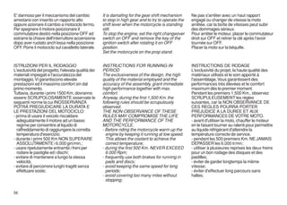 E' dannoso per il meccanismo del cambio             It is damafing for the gear shift mechanism      Ne pas s'arrêter avec un haut rapport
arrestarsi con inserito un rapporto alto            to stop in high gear and to try to operate the   engagé ou changer de vitesse la moto
oppure azionare il cambio a motociclo fermo.        shift lever when the motorcycle is standing      arrêtée, car la boîte de vitesses peut subir
Per spegnere il motore posizionare il               still.                                           des dommages sérieux.
commutatore destro nella posizione OFF ed           To stop the engine, set the right changeover     Pour arrêter le moteur, placer le commutateur
estrarre la chiave dell'interruttore accensione     switch on OFF and remove the key of the          droit sur OFF et retirer la clé après l'avoir
dopo aver ruotato anch'essa nella posizione         ignition switch after rotating it on OFF         tournée sur OFF.
OFF. Porre il motociclo sul cavalletto laterale.    position.                                        Placer la moto sur la béquille.
                                                    Set the motorcycle on the prop stand.


ISTRUZIONI PER IL RODAGGIO                          INSTRUCTIONS FOR RUNNING-IN                      INSTRUCTIONS DE RODAGE
L'esclusività del progetto, l'elevata qualità dei   PERIOD                                           L'exclusivité du projet, la haute qualité des
materiali impiegati e l'accuratezza del             The exclusiveness of the design, the high        matériaux utilisés et le soin apporté à
montaggio, Vi garantiscono elevate                  quality of the material employed and the         l'assemblage, Vous garantissent des
prestazioni ed il massimo comfort sin dal           accuracy of the assembly, grant immediate        performances très élevées et le comfort
primo momento.                                      high performance together with max.              maximum dès le premier moment.
Tuttavia, durante i primi 1500 Km, dovranno         comfort.                                         Pendant les premiers 1.500 Km., observez
essere SCRUPOLOSAMENTE osservate le                 Anyway, during the first 1,500 Km. the           SCRUPULEUSEMENT les règles
seguenti norme la cui INOSSERVANZA                  following rules should be scrupulously           suivantes, car la NON OBSERVANCE DE
POTRÀ PREGIUDICARE LA DURATA E                      observed.                                        CES REGLES POURRA PORTER
LE PRESTAZIONI DEL MOTOCICLO:                       THE NON-OBSERVANCE OF THESE                      PREJUDICE A LA DUREE ET AUX
- prima di usare il veicolo riscaldare              RULES MAY COMPROMISE THE LIFE                    PERFORMANCES DE VOTRE MOTO.
  adeguatamente il motore ad un basso               AND THE PERFORMANCE OF THE                       - avant d'utiliser la moto, chauffer le moteur
  regime per consentire al liquido di               MOTORCYCLE.                                      en le faisant tourner au ralenti pour permettre
  raffreddamento di raggiungere la corretta         - Before riding the motorcycle warm up the       au liquide réfrigérant d'atteindre la
  temperatura d'esercizio;                            engine by keeping it running at low speed.     température correcte de service.
- durante i primi 500 Km NON SUPERARE                 This allows the coolant to achieve the         - pendant les 500 premiers Km. NE JAMAIS
  ASSOLUTAMENTE i 6.000 giri/min.;                    correct temperature;                           DEPASSER les 6.000 tr/mn;
- usare ripetutamente entrambi i freni per          - during the first 500 Km. NEVER EXCEED          - utiliser à plusieures reprises les deux freins
  rodare le pastiglie ed i dischi;                    6.000 Rpm;                                     pour un bon rodage des disques et des
- evitare di mantenere a lungo la stessa            - frequently use both brakes for running in      pastilles;
  velocità;                                           pads and discs;                                - éviter de garder longtemps la même
- evitare di percorrere lunghi tragitti senza       - avoid keeping the same speed for long          vitesse;
  effettuare soste;                                   periods;                                       - éviter d'effectuer long parcours sans
                                                    - avoid covering too many miles without          haltes;
                                                      stopping;

56
 