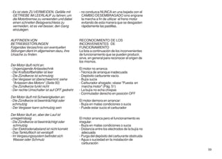 - Es ist stets ZU VERMEIDEN, Gefälle mit      - no conduzca NUNCA en una bajada con el
  GETRIEBE IM LEERLAUF zu fahren; um            CAMBIO DESEMBRAGADO sino engrane
  die Motorbremse zu verwenden und dabei        la marcha a fin de utilizar el freno motor
  einen schnellen Belagverschleiss zu           evitando de esta manera que se desgasten
  vermeiden, ist es viel besser, den Gang       rápidamente las pastillas.
  einzulegen.


AUFFINDEN VON                                 RECONOCIMIENTO DE LOS
BETRIEBSSTÖRUNGEN                             INCONVENIENTES DE
Folgendes Verzeichnis von eventuellen         FUNCIONAMIENTO
Störungen dient im allgemeinen dazu, ihre     La lista a continuación de los inconvenientes
Ursache zu finden.                            de funcionamiento que se pueden producir,
                                              sirve, en general para reconocer el origen de
                                              los mismos.
Der Motor läuft nicht an:
- Ungenügende Anlasstechnik                   El motor no arranca:
- Der Kraftstoffbehälter ist leer             - Técnica de arranque inadecuada
- Die Zündkerze ist schmutzig                 - Depósito carburante vacío.
- Der Vergaser ist überschwemmt; siehe        - Bujía sucia
  "Anlassen des Motors" (Seite 50)            - Carburador ahogado; véase "Puesta en
- Die Zündkerze funkt nicht                     marcha motor" (Pág. 51)
- Der rechte Umschalter ist auf OFF gedreht   - La bujía no echa chispas
                                              - Conmutador derecho en posición OFF
Der Motor läuft mit Schwierigkeiten an:
- Die Zündkerze ist beeinträchtigt oder       El motor demora en arrancar:
  schmutzig                                   - Bujía en malas condiciones o sucia
- Der Vergaser kann schmutzig sein            - Puede estar sucio el carburador

Der Motor läuft an, aber der Lauf ist
unregelmässig                                 El motor arranca pero el funcionamiento es
- Die Zündkerze ist beeinträchtigt oder       irregular:
  schmutzig                                   - Bujía en malas condiciones o sucia
- Der Elektrodenabstand ist nicht korrekt     - Distancia entre los electrodos de la bujía no
- Das Tankluftloch ist verstopft                adecuada
- Im Vergasungssystem befindet sich           - Purga del depósito del carburante obstruida
  Wasser oder Schmutz                         - Agua o suciedad en la instalación de
                                                carburación
                                                                                                59
 