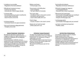 La batteria si surriscalda:                       Battery overheats:                           Surchauffe de la batterie:
- Regolatore di tensione difettoso                - Exhaust pipe, dirty                        - Régulateur de tension défectueux

Difficoltà ad innestare le marce:                 Transmission shift difficulties:             Difficulté à engager les rapports:
- Frizione che trascina                           - Clutch dragging                            - L'embrayage entraîne
- Viscosità olio motore troppo elevata            - Too high engine oil viscosity              - Viscosité huile moteur trop élevée

La frizione slitta:                               The clutch slips:                            Glissement de l'embrayage:
- Comando frizione con gioco insufficiente        - Insufficient slack in the clutch control   - Commande embrayage avec jeu insuffisant
- Carico molle insufficiente                      - Insufficient spring tension                - Charge des ressorts insuffisante
- Dischi frizione consumati                       - Clutch disks badly worn out                - Disques d'embrayage usés

                                                  Clutch drags:                                L'embrayage patine:
La frizione trascina:                             - Excess of slack in the clutch control      - Commande embrayage avec jeu excessif
- Comando frizione con gioco eccessivo
                                                  Brakes do not hold normally:                 Les freins ne fonctionnent pas bien:
I freni non funzionano adeguatamente:             - Brake pads worn out.                       - Pastilles usées.
- Pastiglie consumate.




       MANUTENZIONE PERIODICA                            PERIODIC MAINTENANCE                           ENTRETIEN PERIODIQUE
Per ottenere dal Vostro motociclo una             To obtain the longest life and the best      Un entretien soigneux assure une plus
maggiore durata e le migliori prestazioni, è      possible performance from your CAGIVA        longue durée à votre moto.
necessario sottoporlo ad una adeguata             motorcycle, it is necessary to keep it       Votre Concessionnaire CAGIVA a
manutenzione.                                     adequately serviced.                         l'expérience et l'équipement nécessaires à
Il Concessionario CAGIVA conosce                  Your CAGIVA dealer knows best how to         vous fournir un tel entretien selon les
esattamente il tipo di assistenza che il Vostro   perform service with factory approved        métodes approuvées par CAGIVA.
motociclo richiede, ed ha le attrezzature ed i    methods and equipment.                       Veuillez contacter votre concessionaire qui
metodi approvati dalla Casa costruttrice.         We recommend that you see him for            vous fournira l'assistance et l'entretien
Raccomandiamo di rivolgerVi a lui per la          service.                                     désirés.
assistenza e la manutenzione.




62
 
