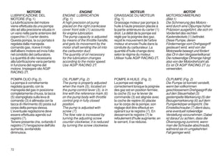 MOTORE                               ENGINE                              MOTEUR                               MOTOR
LUBRIFICAZIONE DEL                    ENGINE LUBRICATION                  GRAISSAGE DU MOTEUR                  MOTORSCHMIERUNG
MOTORE (Fig. 1)                       (Fig. 1)                            (Fig. 1)                             (Bild 1)
La lubrificazione del motore          A high precision oil pump           Graissage moteur par pompe à         Die Schmierung des Motors -
viene effettuata da una pompa         placed on the right crankcase       huile à haute pression placée à      wird durch eine Ölpumpe hoher
olio ad alta precisione situata in    cover front side (1) accounts       la partie antérieure du carter (1)   Präzision ausgeführt, die sich im
un vano nella parte anteriore del     for engine lubrication.             droit. Le débit de la pompe est      Vorderteil des rechten
coperchio (1) carter destro.          The pump capacity is adjusted       réglé par la poignée des gaz,        Kastendeckels (1) befindet.
Questa pompa, la cui portata è        by means of the throttle handle,    reçoit le mouvement de l'arbre       Diese Pumpe, deren
regolata dalla manopola               and gets its movement by the        moteur et envoie l'huile dans la     Fördermenge vom Drehgasgriff
comando gas, riceve il moto           motor shaft sending the oil into    conduite du carburateur. La          gesteuert wird, wird von der
dell'albero motore ed invia l'olio    the carburetor duct.                quantité d'huile change donc         Motorwelle bewegt und fördert
nel condotto del carburatore.         The quantity of oil necessary       selon le régime du moteur.           das Öl in den Vergaserleitkanal.
La quantità di olio necessaria        for the lubrication changes         Utiliser huile AGIP RACING 2T.       Die notwendige Ölmenge hängt
alla lubrificazione varia pertanto    according to the motor speed.                                            also von der Motordrehzahl ab.
in funzione del regime del            Use AGIP RACING 2T.                                                      Es ist Öl AGIP RACING 2T zu
motore. Impiegare olio AGIP                                                                                    verwenden.
RACING 2T.

POMPA OLIO (Fig. 2)                   OIL PUMP (Fig. 2)                   POMPE A HUILE (Fig. 2)               ÖLPUMPE (Fig. 2)
La pompa è correttamente              The pump is properly adjusted       La pompe est réglée                  Die Pumpe ist korrekt verstellt,
regolata quando, con la               when the mark (5), located on       correctement lorsque la poignée      wenn bei vollkommen
manopola del gas in posizione         the pump control lever (3), is in   des gaz est en position fermée;      geschlossenem Drehgasgriff die
completamente chiusa, la tacca        line with the reference mark (6)    la coche (5) sur le levier de        auf den Steuerhebel (3)
(5) stampigliata sulla leva di        on the pump body with throttle      commande (3) est alignée avec        gestempelte Markierung (5) der
comando (3) è allineata con la        control grip in fully closed        la coche de repère (6) placée        Bezugsmarkierung (6) auf dem
tacca di riferimento (6) posta sul    position.                           sur le corps de la pompe; son        Pumpenkörper entspricht. Die
corpo della pompa stessa.             The pump is adjusted with           réglage doit être effectué en        Einstellschraube (7) dient dazu,
L'eventuale regolazione deve          screw (7).                          opérant sur le registre (7). En      eine eventuell notwendige
essere effettuata agendo sul          The flow rate is increased by       desserrant le registre (7) le        Verstellung vorzunehmen. Dabei
registro (7).                         turning the adjusting screw         refoulement d'huile augmente; en     ist darauf zu achten, dass die
Tenere presente che, svitando il      counter-clockwise; it is reduced    le serrant, il se réduise.           Ölversorgung zunimmt, wenn
registro (7) l'erogazione dell'olio   by turning the screw clockwise.                                          man die Schraube abschraubt,
aumenta, avvitandolo                                                                                           während sie im umgekehrten
diminuisce.                                                                                                    Fall geringer wird.



72
 