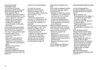 REGISTRAZIONE                         THROTTLE ADJUSTMENT                 REGLAGE POIGNEE DES                   DREHGASGRIFFEINSTELLUNG
COMANDO GAS                                                               GAZ
Per verificare la corretta            To check the correct                Pour vèrifier le réglage du câble     Um den Drehgasgriff auf
registrazione della trasmissione      adjustment of the throttle          de la poigné des gaz, opérer          korrekte Einstellung zu prüfen,
di comando gas operare nel            operate as follows (Fig. 1):        comme suit (Fig. 1):                  ist folgenderweise vorzugehen
modo seguente (Fig. 1):               - by moving cable (1) back and      - déplacer en avant et en arrière     (Fig. 1):
- controllare spostando avanti e      forth check for 1 mm.                 la poignée (1) et contrôler qu'il   - Beim Vorwärts- und
  indietro la trasmissione (1), che   clearance;                            y a un jeu de 1 mm. environ;          Rückwärtsziehen der Welle (1)
  vi sia un gioco di 1 mm circa;      - should the clearance be           - si le jeu n'est pas exact,            ist zu prüfen ob es ein Spiel
- qualora ciò non avvenisse           incorrect, turn tightener (2) (by     tourner convénablement le             von etwa 1 mm gibt;
  ruotare opportunamente il           unscrewing nut clearance is           tendeur (2) (en la desserrant,      - Ist das nicht der Fall, Spanner
  tenditore (2) (svitandolo           increased; by screwing it, is         le jeu augmente, en la serrant,       (2) drehen (Beim
  aumenta il gioco, avvitandolo       reduced).                             le jeu décroisse);                    Reglerausschrauben erhöht
  diminuisce.                         On the cable too, the clearance     Même le câble du couvercle              man das Spiel, beim
Anche sulla trasmissione posta        should be about 1 mm.; if not,      carburateur doit avoir un jeu de        Einschrauben vermindert man
sul coperchio del carburatore si      operate as follows (Fig. 2):        1 mm. environ; au cas contraire,        es).
deve riscontrare un gioco di 1        - remove the rubber cap (3);        opérer comme suit (Fig. 2);           Auch die Welle auf dem
mm circa; in caso contrario agire     - unblock lock nut (4);             - enlever le capuchon en              Vergaserdeckel soll ein Spiel
in questo modo (Fig. 2):              - untighten or tighten adjusting      gomme (3);                          von etwa 1 mm haben; Ist das
- rimuovere il cappuccio in             screw (5) for reducing or         - débloquer le contre-écrou (4);      nicht der Fall, folgenderweise
  gomma (3);                            increasing the clearance;         - desserrer ou serrer la vis de       vorgehen (Fig. 2):
- sbloccare il controdado (4);        - tighten lock nut (4) again;         réglage (5) pour augmenter ou       - Gummikappe (3) entfernen;
- svitare o avvitare la vite di       For adjusting the oil pump            diminuer le jeu;                    - Gegenmutter (4) lösen;
  registro (5) a seconda che si       control cable see page 72.          - bloquer à nouveau le contre-        - Einstellschraube (5) anziehen
  voglia diminuire o aumentare il                                           écrou (4).                            oder losmachen je nachdem,
  gioco;                                                                  Pour le réglage du câble de la          ob man ein grösseres oder
- bloccare nuovamente il                                                  pompe à huile, voir page 72.            kleineres Spiel haben will;
  controdado (4).                                                                                               - Gegenmutter (4) wieder
Per quanto riguarda la                                                                                            festklemmen.
registrazione della trasmissione                                                                                Was die Einstellung der
comando pompa olio vedere alla                                                                                  Ölpumpenwelle anbelangt, siehe
pagina 72.                                                                                                      auf Seite 72.




74
 