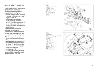 AJUSTE MANDO MARIPOSA                   FIG. 1
                                        1. Trasmissione flessibile
                                        1. Cable
Para comprobar que el ajuste de         1. Câble flexible
                                        1. Biegsame Welle
la transmisión del mando                1. Transmisión flexible
                                        2. Tenditore
de la mariposa sea correcto,            2. Screw coupling
haga lo siguiente (Fig. 1):             2. Tendeur
                                        2. Spanner
- controle, desplazando adelante        2. Tensor
  y atrás la transmisión (1), que
  haya un juego de
  aproximadamente 1 mm;
- en el caso de que esto no
  occurra, gire oportunamente el
  tensor (2) (destornillándolo se
  aumenta el juego, atornillándolo
  se disminuye.
También en la transmisión                                                  FIG. 1
colocada en la tapa del
carburador se debe comprobar
un juego de 1 mm aproxim.; en           FIG. 2
                                        3. Cappuccio
caso contrario haga lo siguiente        3. Rubber cap
                                        3. Bouchon de charge et contrôle
(Fig. 2):                                   du niveau
- remueva el casquete de goma           3. Kappe
                                        3. Casquete
  (3);                                  4. Controdado
- desbloquee la contratuerca (4);       4. Lock nut
                                        4. Bouchon de vidange huile
- destornille o atornille el tornillo   4. Gegenmutter
                                        4. Contratuerca
  de ajuste (5) según se desee          5. Vite di registro
  disminuir o aumentar el juego;        5. Adjusting screw
                                        5. Vis de réglage
- vuelva a bloquear la                  5. Einstellschraube
  contratuerca (4).                     5. Tornillo de ajuste
En lo que concierne al ajuste de
la transmisión mando bomba de
aceite, véase la pág. 73.                                                  FIG. 2




                                                                               75
 