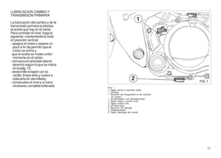 LUBRICACION CAMBIO Y
TRANSMISION PRIMARIA

La lubricación del cambio y de la
transmisión primaria la efectúa
el aceite que hay en el cárter.
Para controlar el nivel, haga lo
siguiente, manteniendo la moto
en posición vertical:
- apague el motor y espere un
  poco a fin de permitir que el
  motor se enfríe y
 que el aceite se nivele unifor-
  memente en el cárter;
- remueva el carenado lateral
  derecho según lo que se indica
  en la pág. 15;
- destornille el tapón con la
  varilla, limpie ésta y vuelva a
  colocarla sin atornillarla;
- compruebe el nivel y si fuera                                               FIG. 1
  necesario, complete el llenado.
                                    FIG. 1
                                    1. Tappo carico e controllo livello
                                    1. Oil plug
                                    1. Bouchon de chargement et de contrôle
                                        du niveau
                                    1. Einfüllstopfen und Standkontrolle
                                    1. Tapón carga y control nivel
                                    2. Tappo scarico olio
                                    2. Oil drain plug
                                    2. Bouchon de vidange
                                    2. Ölablasstopfen
                                    2. Tapón descarga del aceite




                                                                                   77
 
