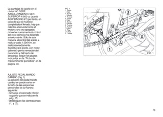 La cantidad de aceite en el        FIG. 1
                                   1. Dado
cárter NO DEBE                     1. Nut
ABSOLUTAMENTE SER                  1. Ecrou
                                   1. Mutter
SUPERIOR A 800 cc (aceite          1. Tuerca
                                   2. Dado
AGIP RACING 4T) por tanto, en      2. Nut
caso de que se hubiese             2. Ecrou
                                   2. Mutter
completado el llenado, hay que     2. Tuerca
calentar adecuadamente el          3. Astina
                                   3. Rod
motor y, una vez apagado,          3. Tige
proceder nuevamente al control     3. Stab
                                   3. Varilla
del nivel como se ha descripto
anteriormente. Sólo de esta
manera, el control del aceite, a
realizar cada 1.000 Km, se
realiza correctamente.
Substituya el aceite, con motor
caliente y previa remoción del
paramotor y del tapón de                        FIG. 1
descarga, según los plazos
indicados en la “Ficha de
mantenimento periódico” en la
página 70.



AJUSTE PEDAL MANDO
CAMBIO (Fig. 1)
La posición del pedal mando
cambio se puede variar en
función de las exigencias
personales de la manera
siguiente:
- remueva el carenado inferior
  sugún lo que se indica en la
  pág. 15;
- desbloquee las contratuercas
  (1) y (2);

                                                     79
 