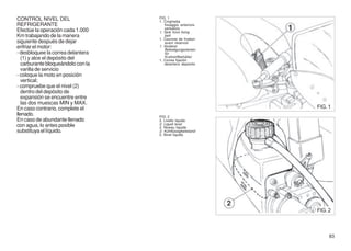CONTROL NIVEL DEL                   FIG. 1
                                    1. Cinghietta
REFRIGERANTE                            fissaggio anteriore
                                        serbatoio
Efectúe la operación cada 1.000     1. Tank front fixing
Km trabajando de la manera              belt
                                    1. Courroie de fixation
siguiente después de dejar              avant réservoir
enfriar el motor:                   1. Vorderer
                                        Befestigungsriemen
- desbloquee la correa delantera        für
   (1) y alce el depósito del           Krafstoffbehälter
                                    1. Correa fijación
   carburante bloqueándolo con la       delantera depósito
   varilla de servicio
- coloque la moto en posición
   vertical;
- compruebe que el nivel (2)
   dentro del depósito de
   expansión se encuentre entre
   las dos muescas MIN y MAX.
En caso contrario, complete el                                FIG. 1
llenado.                            FIG. 2
En caso de abundante llenado        2. Livello liquido
con agua, lo antes posible          2. Liquid level
                                    2. Niveau liquide
substituya el líquido.              2. Kühflüssigkeitstand
                                    2. Nivel líquido




                                                              FIG. 2



                                                                   83
 