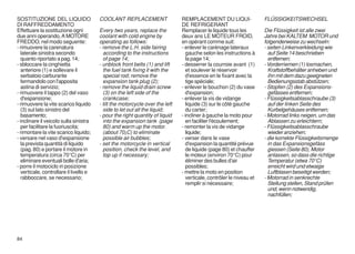 SOSTITUZIONE DEL LIQUIDO                 COOLANT REPLACEMENT                   REMPLACEMENT DU LIQUI-                 FLÜSSIGKEITSWECHSEL
DI RAFFREDDAMENTO                                                              DE REFRIGERANT
Effettuare la sostituzione ogni          Every two years, replace the          Remplacer le liquide tous les          Die Flüssigkeit ist alle zwei
due anni operando, A MOTORE              coolant with cold engine by           deux ans LE MOTEUR FROID,              Jahre bei KALTEM MOTOR und
FREDDO, nel modo seguente:               operating as follows:                 en opérant comme suit:                 folgenderweise zu wechseln:
- rimuovere la carenatura                - remove the L.H. side fairing        - enlever le carénage lateraux         - seiten Linkenverkleidung wie
   laterale sinistra secondo               according to the instructions          gauche selon les instructions à       auf Seite 14 beschrieben
   quanto riportato a pag. 14;             of page 14;                            la page 14;                           entfernen;
- sbloccare la cinghietta                - unblock front belts (1) and lift    - desserrer la courroie avant (1)      - Vorderriemen (1) losmachen,
   anteriore (1) e sollevare il            the fuel tank fixing it with the       et soulever le réservoir              Kraftstoffbehälter anheben und
   serbatoio carburante                    special rod; remove the                d'essence en le fixant avec la        ihn mit dem dazu geeigneten
   fermandolo con l'apposita               expansion tank plug (2);               tige spéciale;                        Bedienungsstab abstützen;
   astina di servizio;                   - remove the liquid drain screw       - enlever le bouchon (2) du vase       - Stopfen (2) des Expansions-
- rimuovere il tappo (2) del vaso          (3) on the left side of the            d'expansion;                          gefässes entfernen;
   d'espansione;                           crankcase;                          - enlever la vis de vidange            - Flüssigkeitsablasschraube (3)
- rimuovere la vite scarico liquido      - tilt the motorcycle over the left      liquide (3) sur le côté gauche        auf der linken Seite des
   (3) sul lato sinistro del               side to let out all the liquid;        du carter;                            Kurbelgehäuses entfernen;
   basamento;                            - pour the right quantity of liquid   - incliner à gauche la moto pour       - Motorrad links neigen, um das
- inclinare il veicolo sulla sinistra      into the expansion tank (page          en faciliter l'écoulement;            Ablassen zu erleichtern;
   per facilitare la fuoriuscita;          80) and warm up the motor.          - remonter la vis de vidange           - Flüssigkeitsablasschraube
- rimontare la vite scarico liquido;       (about 70¡C) to eliminate              liquide;                              wieder anziehen;
- versare nel vaso d'espansione            possible air bubbles;               - verser dans le vase                  - die korrekte Flüssigkeitsmenge
   la prevista quantità di liquido       - set the motorcycle in vertical         d'expansion la quantité prévue        in das Expansionsgefäss
   (pag. 80) e portare il motore in        position, check the level, and         de liquide (page 80) et chauffer      giessen (Seite 80), Motor
   temperatura (circa 70°C) per            top up if necessary;                   le moteur (environ 70°C) pour         anlassen, so dass die richtige
   eliminare eventuali bolle d'aria;                                              éliminer des bulles d'air             Temperatur (etwa 70°C)
- porre il motociclo in posizione                                                 possibles;                            erreicht wird und etwaige
   verticale, controllare il livello e                                         - mettre la moto en position             Luftblasen beseitigt werden;
   rabboccare, se necessario;                                                     verticale, contrôler le niveau et   - Motorrad in senkrechte
                                                                                  remplir si nécessaire;                Stellung stellen, Stand prüfen
                                                                                                                        und, wenn notwendig,
                                                                                                                        nachfüllen;




84
 