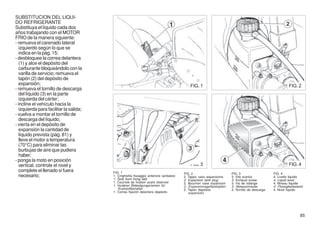 SUBSTITUCION DEL LIQUI-
DO REFRIGERANTE
Substituya el líquido cada dos
años trabajando con el MOTOR
FRIO de la manera siguiente:
- remueva el carenado lateral
   izquierdo según lo que se
   indica en la pág. 15;
- desbloquee la correa delantera
   (1) y alce el depósito del
   carburante bloqueándolo con la
   varilla de servicio; remueva el
   tapón (2) del depósito de
   expansión;                                                                             FIG. 1                                                       FIG. 2
- remueva el tornillo de descarga
   del líquido (3) en la parte
   izquierda del cárter;
- incline el vehículo hacia la
   izquierda para facilitar la salida;
- vuelva a montar el tornillo de
   descarga del líquido;
- vierta en el depósito de
   expansión la cantidad de
   líquido prevista (pág. 81) y
   lleve el motor a temperatura
   (70°C) para eliminar las
   burbujas de aire que pudiera
   haber;
- ponga la moto en posición
   vertical, controle el nivel y                                                          FIG. 3                                                       FIG. 4
   complete el llenado si fuera          FIG. 1                                        FIG. 2                      FIG. 3                    FIG. 4
   necesario;                            1. Cinghietta fissaggio anteriore serbatoio   2. Tappo vaso espansione    3. Vite scarico           4. Livello liquido
                                         1. Tank front fixing belt                     2. Expansion tank plug      3. Exhaust screw          4. Liquid level
                                         1. Courroie de fixation avant réservoir       2. Bouchon vase expansion   3. Vis de vidange         4. Niveau liquide
                                         1. Vorderer Befestigungsriemen für            2. Expansionsgefässtopfen   3. Ablasschraube          4. Flüssigkeitsstand
                                             Krafstoffbehälter                         2. Tapón depósito           3. Tornillo de descarga   4. Nivel líquido
                                         1. Correa fijación delantera depósito            expansión




                                                                                                                                                               85
 