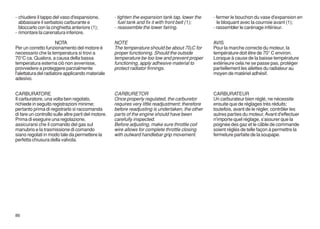 - chiudere il tappo del vaso d'espansione,           - tighten the expansion tank tap, lower the    - fermer le bouchon du vase d'expansion en
  abbassare il serbatoio carburante e                  fuel tank and fix it with front belt (1);      le bloquant avec la courroie avant (1);
  bloccarlo con la cinghietta anteriore (1);         - reassemble the lower fairing.                - rassembler le carénage inférieur.
- rimontare la carenatura inferiore.

                       NOTA                          NOTE                                           AVIS
Per un corretto funzionamento del motore è           The temperature should be about 70¡C for       Pour la marche correcte du moteur, la
necessario che la temperatura si trovi a             proper functioning. Should the outside         température doit être de 70° C environ.
70°C ca. Qualora, a causa della bassa                temperature be too low and prevent proper      Lorsque à cause de la baisse température
temperatura esterna ciò non avvenisse,               functioning, apply adhesive material to        extérieure cela ne se passe pas, protéger
provvedere a proteggere parzialmente                 protect radiator finnings.                     partiellement les ailettes du radiateur au
l'alettatura del radiatore applicando materiale                                                     moyen de matériel adhésif.
adesivo.


CARBURATORE                                          CARBURETOR                                     CARBURATEUR
Il carburatore, una volta ben regolato,              Once properly regulated, the carburetor        Un carburateur bien réglé, ne nécessite
richiede in seguito registrazioni minime;            requires very little readjustment; therefore   ensuite que de réglages très réduits;
pertanto prima di registrarlo si raccomanda          before readjusting is undertaken, the other    toutefois, avant de le régler, contrôler les
di fare un controllo sulle altre parti del motore.   parts of the engine should have been           autres parties du moteur. Avant d'effectuer
Prima di eseguire una regolazione,                   carefully inspected.                           n'importe quel réglage, s'assurer que la
assicurarsi che il comando del gas sul               Before adjusting, make sure throttle coil      poignée des gaz et le câble de commande
manubrio e la trasmissione di comando                wire allows for complete throttle closing      soient réglés de telle façon à permettre la
siano regolati in modo tale da permettere la         with outward handlebar grip movement.          fermeture parfaite de la soupape.
perfetta chiusura della valvola.




86
 