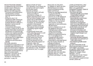 REGISTRAZIONE MINIMO                    REGULATION OF IDLE                  REGLAGE DU RALENTI                    LEERLAUFEINSTELLUNG
La regolazione del minimo deve          This regulation must always be      Le réglage du ralenti doit être       Leerlauf immer bei warmem
sempre essere effettuata a              carried out with warm engine        effectué toujours le moteur           Motor und zugedrehtem
motore caldo e gas chiuso               and throttle closed.                chaud et la poignée fermée;           Drehgasgriff einstellen. Dabei ist
agendo nel modo seguente:               Operate as follows:                 opérer comme suit:                    wie folgt zu verfahren:
- rimuovere la semicarenatura           - remove the right or left-side     - enlever le carénage lateral droit   - Die rechte oder linker
  laterale destra o sinistra              fairing according to                ou gauche selon les                   Verkleidungshälfte wie auf Seite
  secondo quanto riportato a              instructions on page 14;            instructions à page 14;               14 beschrieben entfernen;
  pag. 14;                              - tighten adjusting screw (1) of    - serrer la vis (1) de réglage de     - Einstellschraube (1) des
- avvitare la vite (1) di                 the fuel valve to obtain a high     la soupape des gaz jusqu'à            Gasventils bis zu einer hohen
  regolazione della valvola gas           speed rate (2,000 RPM; by           obtenir un régime très élevé          Drehzahl (2.000 U/Min
  sino ad ottenere un regime              turning clockwise, the speed        (2.000 tr/mn; en tournant en          anziehen; wenn man die
  piuttosto elevato (2.000 giri/1';       increases, by reversing the         sens horaire, la vitesse              Schraube im Uhrzeigersinn
  girando in senso orario la              operation it decreases);            augmente; en sens antihoraire,        dreht, nimmt die Drehzahl zu; im
  velocità aumenta,                     - tighten or loosen screw (2)         elle décroisse);                      umgekehrten Fall nimmt sie ab);
  inversamente diminuisce);               that adjusts mixture dosage       - serrer ou desserrer la vis (2)      - die die Stärke des Benzin- Öl-
- avvitare o svitare la vite (2) che      until getting regular engine        de réglage du titre de la             Gemisches regulierende
  regola il titolo della miscela sino     rotation;                           mélange jusqu'à obtenir que le        Schraube (2) anziehen oder
  ad ottenere una rotazione del         - progressively loosen gas            moteur tourne le plus                 losmachen, bis der Motor einen
  motore il più regolare possibile;       valve adjusting screw (1) until     regulièrement possible;               möglichst regelmässigen Lauf
- svitare progressivamente la             reaching 1,000 RPM.               - desserrer progressivement la          erreicht;
  vite (1) di regolazione della         - reassemble the side fairing.        vis (1) de réglage de la            - Einstellschraube (1) des
  valvola gas sino a raggiungere        At high speed fuel mixture            soupape des gaz jusqu'à               Gasventils allmählich loslassen,
  il regime di 1.000 giri/1'.           dosage is automatic, and              atteindre les 1.000 tr/mn.            bis der Motor eine Drehzahl von
- rimontare la semicarenatura           cannot be opened from the           - rassembler le carénage lateral.       1.000 U/Min erreicht.
  laterale.                             outside. Should the engine run      Pour les hautes vitesses, la          - Die Verkleidungshälfte wieder
Per le alte velocità la                 irregularly, clean the              mélange est obtenue                     anbauen.
miscelazione è automatica e non         carburetor. This operation          automatiquement sans                  Für hohe Drehzahlen ist die
è possibile agire dell'esterno. In      must be executed according to       possibilité d'intervention. En cas    Mischung automatisch und es ist
caso di funzionamento irregolare        the intervals on the “Periodical    de fonctionnement irregulier du       nicht möglich, von aussen
del motore provvedere a pulire il       maintenance card” on page           moteur, nettoyer le carburateur;      einzugreifen. Sollte der Motor nicht
carburatore; questa operazione          67.                                 cette opération doit être             regelmässig drehen, ist der
deve comunque essere                                                        effectuée selon les intervalles       Vergaser zu reinigen; Diese
effettuata in accordo con le                                                indiquées dans la “ Fiche             Reinigen muß in
scadenze indicate nella                                                     d’entretien périodique” au pag.       Vereinbarung mit den Fristen
“Scheda di manutenzione                                                     68.                                   vom “ Wartungsplan und
periodica” a pag. 66.                                                                                             Kontrollcoupon“ vorgenommen
                                                                                                                  werden (Seite 69).
88
 