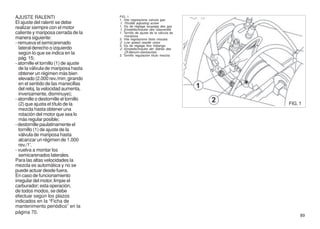 AJUSTE RALENTI                          FIG. 1
                                        1. Vite regolazione valvola gas
El ajuste del ralentí se debe           1. Throttle adjusting screw
realizar siempre con el motor           1. Vis de réglage soupape des gaz
                                        1. Einstellschraube des Gasventils
caliente y mariposa cerrada de la       1. Tornillo de ajuste de la válvula de
                                           mariposa
manera siguiente:                       2. Vite regolazione titolo miscela
- remueva el semicarenado               2. Low speed needle valve
                                        2. Vis de réglage titre mélange.
  lateral derecho o izquierdo           2. Einstellschraube der Stärke des
  según lo que se indica en la             Öl-Benzin-Gemisches
                                        2. Tornillo regulación título mezcla
  pág. 15;
- atornille el tornillo (1) de ajuste
  de la válvula de mariposa hasta
  obtener un régimen más bien
  elevado (2.000 rev./min; girando
  en el sentido de las manecillas
  del reloj, la velocidad aumenta,
  inversamente, disminuye);
- atornille o destornille el tornillo
  (2) que ajusta el título de la                                                 FIG. 1
  mezcla hasta obtener una
  rotación del motor que sea lo
  más regular posible;
- destornille paulatinamente el
  tornillo (1) de ajuste de la
  válvula de mariposa hasta
  alcanzar un régimen de 1.000
  rev./1'.
- vuelva a montar los
  semicarenados laterales.
Para las altas velocidades la
mezcla es automática y no se
puede actuar desde fuera.
En caso de funcionamiento
irregular del motor, limpie el
carburador; esta operación,
de todos modos, se debe
efectuar según los plazos
indicados en la “Ficha de
mantenimento periódico” en la
página 70.
                                                                                      89
 