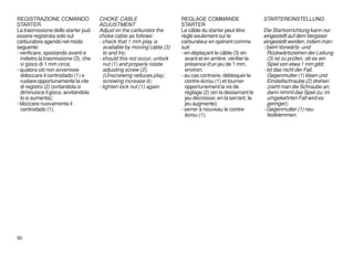 REGISTRAZIONE COMANDO                 CHOKE CABLE                       REGLAGE COMMANDE                     STARTEREINSTELLUNG
STARTER                               ADJUSTMENT                        STARTER
La trasmissione dello starter può     Adjust on the carburetor the      Le câble du starter peut être        Die Startvorrichtung kann nur
essere registrata solo sul            choke cable as follows:           réglé seulement sur le               eingestellt auf dem Vergaser
carburatore agendo nel modo           - check that 1 mm play is         carburateur en opérant comme         eingestellt werden, indem man:
seguente:                               available by moving cable (3)   suit:                                - beim Vorwärts- und
- verificare, spostando avanti e        to and fro;                     - en déplaçant le câble (3) en         Rückwärtsziehen der Leitung
  indietro la trasmissione (3), che   - should this not occur, unlock     avant et en arrière, vérifier la     (3) ist zu prüfen, ob es ein
  vi gioco di 1 mm circa;               nut (1) and properly rotate       présence d'un jeu de 1 mm.           Spiel von etwa 1 mm gibt;
- qualora ciò non avvenisse             adjusting screw (2).              environ;                           - Ist das nicht der Fall,
  sbloccare il controdado (1) e         (Unscrewing reduces play;       - au cas contraire, débloquer le       Gegenmutter (1) lösen und
  ruotare opportunamente la vite        screwing increase it);            contre-écrou (1) et tourner          Einstellschraube (2) drehen
  di registro (2) (svitandola si      - tighten lock nut (1) again.       opportunement la vis de              (zieht man die Schraube an,
  diminuisce il gioco, avvitandola                                        réglage (2) (en la desserrant le     dann nimmt das Spiel zu; im
  lo si aumenta);                                                         jeu décroisse; en la serrant, le     umgekehrten Fall wird es
- bloccare nuovamente il                                                  jeu augmente);                       geringer);
  controdado (1).                                                       - serrer à nouveau le contre-        - Gegenmutter (1) neu
                                                                          écrou (1).                           festklemmen.




90
 