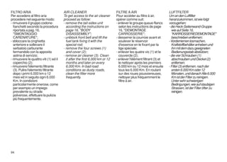 FILTRO ARIA                             AIR CLEANER                           FILTRE A AIR                          LUFTFILTER
Per accedere al filtro aria             To get access to the air cleaner      Pour accéder au filtre à air,         Um an den Luftfilter
procedere nel seguente modo:            proceed as follow:                    opérer comme suit:                    heranzukommen, ist wie folgt
- rimuovere il gruppo codone-           - remove the tail-sides unit          - enlever le groupe queue-flancs      vorzugehen:
  fianchetti secondo la procedura         according the instructions on         selon les instructions de page      - die Heck-Seitenwand-Gruppe
  riportata a pag. 16,                    page 16, "BODY                        16, "DEMONTAGE                        wie auf Seite 16,
  "SMONTAGGIO                             DISASSEMBLY";                         CARROSSERIE";                         "KARROSSERIEDEMONTAGE"
  CARENATURE";                          - unblock front belt and lift the     - desserrer la courroie avant et        beschrieben entfernen;
- sbloccare la cinghietta                 fuel tank fixing it with the          soulever le réservoir               - Vorderriemen losmachen,
  anteriore e sollevare il                special rod;                          d'essence en le fixant par la         Kraftstoffbehälter anheben und
  serbatoio carburante                  - remove the four screws (1)            tige spéciale;                        ihn mit dem dazu geeigneten
  fermandolo con la apposita              and cover (2);                      - enlever les quatre vis (1) et le      Bedienungsstab abstützen;
  astina di servizio;                   - remove air cleaner (3). Clean         couvercle (2);                      - die vier Schrauben (1)
- rimuovere le quattro viti (1) ed il     it after the first 6,000 km or 12   - enlever l'élément filtrant (3) et     abschrauben und Deckel (2)
  coperchio (2);                          months and later on every             le nettoyer après les premiers        entfernen;
- rimuovere l'elemento filtrante          6,000 Km. In bad road                 6.000 km ou 12 mois et ensuite      - Filter (3) entfernen. nach der
  (3). Pulire l'elemento filtrante        conditions as dusty roads,            tous les 6.000 Km. En roulant         ersten 6.000 Km oder 12
  dopo i primi 6.000 km o 12              clean the filter more                 sur des roues poussiereuses,          Monaten, und danach Alle 6.000
  mesi ed in seguito ogni 6.000           frequently.                           nettoyer plus fréquemment le          Km ist der Filter zu reinigen.
  Km. In condizioni                                                             filtre à air.                         Unter sehr schwierigen
  particolarmente onerose, come                                                                                       Bedingungen, wie auf staubigen
  per esempio un impiego                                                                                              Strassen, ist der Filter öfter zu
  prevalente su strade                                                                                                reinigen.
  polverose, effettuare la pulizia
  più frequentemente.




94
 