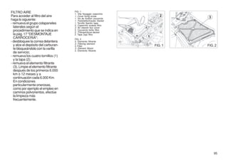 FILTRO AIRE                           FIG. 1
                                      1. Vite fissaggio coperchio
Para acceder al filtro del aire       1. Cover fixing screw
                                      1. Vis de fixation couvercle
haga lo siguiente:                    1. Feststellschraube Deckel
- remueva el grupo colapaneles        1. Tornillo fijación tapa
                                      2. Coperchio scatola filtro
  laterales según el                  2. Air cleaner box cover
  procedimiento que se indica en      2. Couvercle boîte filtre
                                      2. Filtergehäuse-deckel
  la pág. 17 "DESMONTAJE              2. Tapa caja filtro
  CARROCERIA";                        FIG. 2
- desbloquee la correa delantera      3. Elemento filtrante
                                      3. Filtering element
  y alce el depósito del carburan-    3. Filter                      FIG. 1   FIG. 2
  te bloqueándolo con la varilla      3. Elément filtrant
                                      3. Elemento filtrante
  de servicio;
- remueva los cuatro tornillos (1)
  y la tapa (2);
- remueva el elemento filtrante
  (3). Limpie el elemento filtrante
  después de los primeros 6.000
  km o 12 meses y a
  continuaciòn cada 6.000 Km.
  En condiciones
  particularmente onerosas,
  como por ejemplo el empleo en
  caminos polvorientos, efectúe
  la limpieza más
  frecuentemente.




                                                                                  95
 
