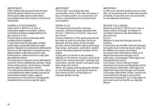 IMPORTANTE                                         IMPORTANT                                        IMPORTANT
Il filtro dell'aria dev'essere tenuto sempre       The air filter must always be kept               Le filtre à air, doit être gardé toujours en bon
efficiente perchè altrimenti si avrà una           serviceable, since a dirty filter will cause a   état, car la puissance du moteur pourrait être
diminuzione della potenza del motore,              loss of engine power, an excessively rich        emparée, on pourrait avoir une surchauffe,
surriscaldamento ed eccessivo consumo di           mixture, overheating and excessive fuel          ou une dépense d'essence.
carburante.                                        consumption.

CANDELA D'ACCENSIONE                               SPARK PLUG                                       BOUGIE D'ALLUMAGE
Dopo i primi 1.000 Km o 6 mesi, è                  The spark plug should be removed,                Après les premiers1.000 Km ou 6 mois, il
necessario togliere la candela, pulirla e          cleaned, checked and gap adjusted after          faudra enlever la bougie, la nettoyer et
controllare la distanza degli elettrodi che        the first 1,000 Km or 6 months. Gap must         contrôler la distance des électrodes qui
dev'essere 0,6 mm.                                 be 0.6 mm.                                       devra être de
Pulire lo sporco intorno alla base della           Careful inspection of the spark plug should      0,6 mm.
candela prima di toglierla.                        be made as soon as removed, because              Nettoyer la base de la bougie avant de
É utile esaminare lo stato della candela           deposits and the colour of the insulator         l'enlever.
subito dopo averla tolta dalla sua sede,           provide useful information about spark plug      Il sera d'avis de contrôler l'état de la bougie
poichè i depositi e la colorazione dell'isolante   heat range, carburation, lubrication, ignition   tout après l'avoir enlevée de son siège, car
forniscono utili indicazioni sul grado termico     system and about general condition of the        les dépôts et la couleur de l'isolant
della candela, sulla carburazione, sulla           engine.                                          fournissent des informations utiles sur le
lubrificazione, sull'accensione e sullo stato      A plug with rust brown to tan powdery            dégré thermique de la bougie, sur la
generale del motore.                               deposit on the ceramic insulator, around the     carburation, le graissage, l'allumage et sur
Una colorazione marrone chiaro dell'isolante       base of the central electrode, indicates that    l'état général du moteur.
ceramico intorno all'elettrodo centrale, indica    carburation, ignition system and spark-plug      Une couleur marron clair de l'isolant
che la carburazione, l'accensione e il grado       heat range are correct.                          céramique tout autour de l'électrode central,
termico della candela sono corretti.               White, dry, glassy looking deposits indicate     montre que la carburation, l'allumage et le
Una colorazione biancastra, bruciata, indica       an overheated plug, causing too weak air-        dégré thermique de la bougie, sont exacts.
surriscaldamento della candela causato da          fuel mixture at hot running engine or            Une couleur blanchâtre, brûlée, montre une
carburazione troppo magra, oppure                  improper ignition timing.                        surchauffe de la bougie à cause d'une
accensione non corretta con conseguente                                                             carburation trop pauvre, ou un allumage ne
riscaldamento eccessivo agli alti regimi.                                                           pas exact avec surchauffe aux régimes
                                                                                                    élevés.




96
 