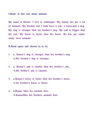 I.Read. Is this text about animals


My name is Baatar. I live in Arkhangai. My family has got a lot
of animals. My brother and I both have a yak, a horse,and a dog.
My dog is stronger than my brother's dog. My yak is bigger than
his yak. My horse is faster than his horse. He has got small,
weak, slow animals.


II.Read again and choose a) or b).


1.   a. Baatar's dog is stronger than his brother's dog.
     b.His brother's dog is stronger.


2.   a. Baatar's yak is smaller than his brother's yak.
     b.His bother's yak is smaller.


3.   a.Baatar's horse is faster than his brother's horse.
     b.his brother's horse is faster.


4.   a.Baatar likes his animals best.
     b.Baatarlikes his brothers animals best.
 