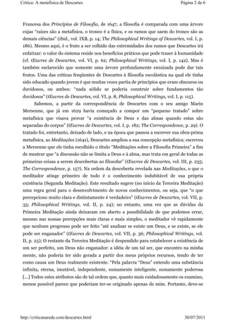 Crítica: A metafísica de Descartes                                                Página 2 de 6



 Francesa dos Princípios de Filosofia, de 1647, a filosofia é comparada com uma árvore
 cujas “raízes são a metafísica, o tronco é a física, e os ramos que saem do tronco são as
 demais ciências” (ibid., vol. IXB, p. 14; The Philosophical Writings of Descartes, vol. I, p.
 186). Mesmo aqui, é o fruto a ser colhido das extremidades dos ramos que Descartes irá
 enfatizar: o valor do sistema reside nos benefícios práticos que pode trazer à humanidade
 (cf. Œuvres de Descartes, vol. VI, p. 62; Philosophical Writings, vol. I, p. 142). Mas é
 também esclarecido que somente uma árvore profundamente enraizada pode dar tais
 frutos. Uma das críticas freqüentes de Descartes à filosofia escolástica na qual ele tinha
 sido educado quando jovem é que muitas vezes partia de princípios que eram obscuros ou
 duvidosos, ou ambos: “nada sólido se poderia construir sobre fundamentos tão
 duvidosos” (Œuvres de Descartes, vol. VI, p. 8; Philosophical Writings, vol. I, p. 115).
       Sabemos, a partir da correspondência de Descartes com o seu amigo Marin
 Mersenne, que já em 1629 havia começado a compor um “pequeno tratado” sobre
 metafísica que visava provar “a existência de Deus e das almas quando estas são
 separadas do corpos” (Œuvres de Descartes, vol. I, p. 182; The Correspondence, p. 29). O
 tratado foi, entretanto, deixado de lado, e na época que passou a escrever sua obra-prima
 metafísica, as Meditações (1641), Descartes ampliou a sua concepção metafísica; escreveu
 a Mersenne que ele tinha escolhido o título “Meditações sobre a Filosofia Primeira” a fim
 de mostrar que “a discussão não se limita a Deus e à alma, mas trata em geral de todas as
 primeiras coisas a serem descobertas ao filosofar” (Œuvres de Descartes, vol. III, p. 235;
 The Correspondence, p. 157). Na ordem da descoberta revelada nas Meditações, o que o
 meditador atinge primeiro de tudo é o conhecimento indubitável de sua própria
 existência (Segunda Meditação). Este resultado sugere (no início da Terceira Meditação)
 uma regra geral para o desenvolvimento de novos conhecimentos, ou seja, que “o que
 percepciono muito clara e distintamente é verdadeiro” (Œuvres de Descartes, vol. VII, p.
 35; Philosophical Writings, vol. II, p. 24); no entanto, uma vez que as dúvidas da
 Primeira Meditação ainda deixaram em aberto a possibilidade de que podemos errar,
 mesmo nas nossas percepções mais claras e mais simples, o meditador vê rapidamente
 que nenhum progresso pode ser feito “até analisar se existe um Deus, e se existe, se ele
 pode ser enganador” (Œuvres de Descartes, vol. VII, p. 36; Philosophical Writings, vol.
 II, p. 25); O restante da Terceira Meditação é despendido para estabelecer a existência de
 um ser perfeito, um Deus não enganador: a idéia de um tal ser, que encontro na minha
 mente, não poderia ter sido gerada a partir dos meus próprios recursos, tendo de ter
 como causa um Deus realmente existente. “Pela palavra “Deus” entendo uma substância
 infinita, eterna, imutável, independente, sumamente inteligente, sumamente poderosa
 [...] Todos estes atributos são de tal ordem que, quanto mais cuidadosamente os examino,
 menos possível parece que poderiam ter-se originado apenas de mim. Portanto, deve-se




http://criticanarede.com/descartes.html                                             30/07/2011
 