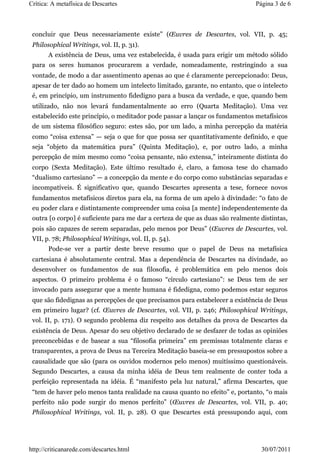 Crítica: A metafísica de Descartes                                             Página 3 de 6



 concluir que Deus necessariamente existe” (Œuvres de Descartes, vol. VII, p. 45;
 Philosophical Writings, vol. II, p. 31).
       A existência de Deus, uma vez estabelecida, é usada para erigir um método sólido
 para os seres humanos procurarem a verdade, nomeadamente, restringindo a sua
 vontade, de modo a dar assentimento apenas ao que é claramente percepcionado: Deus,
 apesar de ter dado ao homem um intelecto limitado, garante, no entanto, que o intelecto
 é, em princípio, um instrumento fidedigno para a busca da verdade, e que, quando bem
 utilizado, não nos levará fundamentalmente ao erro (Quarta Meditação). Uma vez
 estabelecido este princípio, o meditador pode passar a lançar os fundamentos metafísicos
 de um sistema filosófico seguro: estes são, por um lado, a minha percepção da matéria
 como “coisa extensa” — seja o que for que possa ser quantitativamente definido, e que
 seja “objeto da matemática pura” (Quinta Meditação), e, por outro lado, a minha
 percepção de mim mesmo como “coisa pensante, não extensa,” inteiramente distinta do
 corpo (Sexta Meditação). Este último resultado é, claro, a famosa tese do chamado
 “dualismo cartesiano” — a concepção da mente e do corpo como substâncias separadas e
 incompatíveis. É significativo que, quando Descartes apresenta a tese, fornece novos
 fundamentos metafísicos diretos para ela, na forma de um apelo à divindade: “o fato de
 eu poder clara e distintamente compreender uma coisa [a mente] independentemente da
 outra [o corpo] é suficiente para me dar a certeza de que as duas são realmente distintas,
 pois são capazes de serem separadas, pelo menos por Deus” (Œuvres de Descartes, vol.
 VII, p. 78; Philosophical Writings, vol. II, p. 54).
       Pode-se ver a partir deste breve resumo que o papel de Deus na metafísica
 cartesiana é absolutamente central. Mas a dependência de Descartes na divindade, ao
 desenvolver os fundamentos de sua filosofia, é problemática em pelo menos dois
 aspectos. O primeiro problema é o famoso “círculo cartesiano”: se Deus tem de ser
 invocado para assegurar que a mente humana é fidedigna, como podemos estar seguros
 que são fidedignas as percepções de que precisamos para estabelecer a existência de Deus
 em primeiro lugar? (cf. Œuvres de Descartes, vol. VII, p. 246; Philosophical Writings,
 vol. II, p. 171). O segundo problema diz respeito aos detalhes da prova de Descartes da
 existência de Deus. Apesar do seu objetivo declarado de se desfazer de todas as opiniões
 preconcebidas e de basear a sua “filosofia primeira” em premissas totalmente claras e
 transparentes, a prova de Deus na Terceira Meditação baseia-se em pressupostos sobre a
 causalidade que são (para os ouvidos modernos pelo menos) muitíssimo questionáveis.
 Segundo Descartes, a causa da minha idéia de Deus tem realmente de conter toda a
 perfeição representada na idéia. É “manifesto pela luz natural,” afirma Descartes, que
 “tem de haver pelo menos tanta realidade na causa quanto no efeito” e, portanto, “o mais
 perfeito não pode surgir do menos perfeito” (Œuvres de Descartes, vol. VII, p. 40;
 Philosophical Writings, vol. II, p. 28). O que Descartes está pressupondo aqui, com




http://criticanarede.com/descartes.html                                          30/07/2011
 