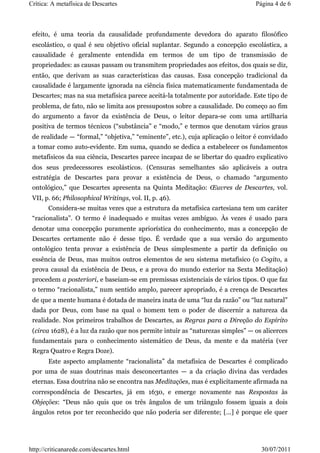 Crítica: A metafísica de Descartes                                              Página 4 de 6



 efeito, é uma teoria da causalidade profundamente devedora do aparato filosófico
 escolástico, o qual é seu objetivo oficial suplantar. Segundo a concepção escolástica, a
 causalidade é geralmente entendida em termos de um tipo de transmissão de
 propriedades: as causas passam ou transmitem propriedades aos efeitos, dos quais se diz,
 então, que derivam as suas características das causas. Essa concepção tradicional da
 causalidade é largamente ignorada na ciência física matematicamente fundamentada de
 Descartes; mas na sua metafísica parece aceitá-la totalmente por autoridade. Este tipo de
 problema, de fato, não se limita aos pressupostos sobre a causalidade. Do começo ao fim
 do argumento a favor da existência de Deus, o leitor depara-se com uma artilharia
 positiva de termos técnicos (“substância” e “modo,” e termos que denotam vários graus
 de realidade — “formal,” “objetiva,” “eminente”, etc.), cuja aplicação o leitor é convidado
 a tomar como auto-evidente. Em suma, quando se dedica a estabelecer os fundamentos
 metafísicos da sua ciência, Descartes parece incapaz de se libertar do quadro explicativo
 dos seus predecessores escolásticos. (Censuras semelhantes são aplicáveis a outra
 estratégia de Descartes para provar a existência de Deus, o chamado “argumento
 ontológico,” que Descartes apresenta na Quinta Meditação: Œuvres de Descartes, vol.
 VII, p. 66; Philosophical Writings, vol. II, p. 46).
       Considera-se muitas vezes que a estrutura da metafísica cartesiana tem um caráter
 “racionalista”. O termo é inadequado e muitas vezes ambíguo. Às vezes é usado para
 denotar uma concepção puramente apriorística do conhecimento, mas a concepção de
 Descartes certamente não é desse tipo. É verdade que a sua versão do argumento
 ontológico tenta provar a existência de Deus simplesmente a partir da definição ou
 essência de Deus, mas muitos outros elementos de seu sistema metafísico (o Cogito, a
 prova causal da existência de Deus, e a prova do mundo exterior na Sexta Meditação)
 procedem a posteriori, e baseiam-se em premissas existenciais de vários tipos. O que faz
 o termo “racionalista,” num sentido amplo, parecer apropriado, é a crença de Descartes
 de que a mente humana é dotada de maneira inata de uma “luz da razão” ou “luz natural”
 dada por Deus, com base na qual o homem tem o poder de discernir a natureza da
 realidade. Nos primeiros trabalhos de Descartes, as Regras para a Direção do Espírito
 (circa 1628), é a luz da razão que nos permite intuir as “naturezas simples” — os alicerces
 fundamentais para o conhecimento sistemático de Deus, da mente e da matéria (ver
 Regra Quatro e Regra Doze).
       Este aspecto amplamente “racionalista” da metafísica de Descartes é complicado
 por uma de suas doutrinas mais desconcertantes — a da criação divina das verdades
 eternas. Essa doutrina não se encontra nas Meditações, mas é explicitamente afirmada na
 correspondência de Descartes, já em 1630, e emerge novamente nas Respostas às
 Objeções: “Deus não quis que os três ângulos de um triângulo fossem iguais a dois
 ângulos retos por ter reconhecido que não poderia ser diferente; [...] é porque ele quer




http://criticanarede.com/descartes.html                                           30/07/2011
 