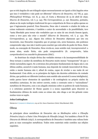 Crítica: A metafísica de Descartes                                                                         Página 5 de 6



 que os três ângulos de um triângulo sejam necessariamente ser iguais a dois ângulos retos
 que isso é verdadeiro e não pode ser diferente” (Œuvres de Descartes, vol. VII, p. 432;
 Philosophical Writings, vol. II, p. 291; cf. Carta a Mersenne de 15 de abril de 1630;
 Œuvres de Descartes, vol. I, p. 145; The Correspondence, p. 23). Descartes, portanto,
 afasta-se da noção teológica tradicional de que a onipotência de Deus se aplica apenas ao
 que é logicamente possível. Para Descartes, Deus não é somente o criador de todas as
 coisas realmente existentes, é também o autor da necessidade e da possibilidade, teve
 “tanta liberdade para tornar não verdadeiro que os raios de um círculo fossem iguais,
 como a teve para não criar o mundo” (Œuvres de Descartes, vol. I, p. 152; The
 Correspondence, p. 25). Alguns dos críticos de Descartes objetaram que isto era
 incoerente, mas Descartes respondeu que só porque nós, seres humanos, não podemos
 compreender algo, isso não é motivo para concluir que está além do poder de Deus. Deste
 modo, na concepção de Descartes, Deus revela-se, num sentido real, incompreensível: a
 nossa      alma,      sendo       finita,     não      pode      compreendê-lo            (fr.    comprendre,   latim
 comprehendere) ou concebê-lo plenamente (ibid.).
         As doutrinas da criação divina das verdades eternas e da incompreensibilidade de
 Deus tornam o caráter da metafísica de Descartes muito menos “transparente” do que o
 rótulo racionalista sugere. Se a estrutura dos princípios fundamentais da lógica não é, em
 última análise, acessível à razão humana, mas depende da vontade inescrutável de Deus,
 então a mente humana não é, afinal de contas, capaz de revelar a sua razão de ser
 fundamental. Com efeito, se os princípios da lógica são decretos arbitrários da vontade
 divina, que poderia ser diferente (embora num sentido não acessível à nossa inteligência),
 então parece haver elementos de opacidade e de contingência no próprio núcleo da
 metafísica cartesiana. Se isto estiver correto, então o contraste entre o “racionalismo”
 metafísico de Descartes, com o seu alegado otimismo sobre os poderes de razão humana,
 e o ceticismo posterior de Hume quanto à a nossa capacidade para discernir os
 fundamentos últimos do modo como as coisas são, não chega a ser tão gritante como
 muitas vezes se supõe.

 John Cottingham
 Retirado de A Companion to Metaphysics, org. por Kim, Sosa e Rosenkranz (Oxford: Wiley-Blackwell, 2009)


 Obras
 As principais obras metafísicas de Descartes são as Meditações sobre a Filosofia
 Primeira (1641) e a Parte I dos Princípios de Filosofia (1644). Ver também a Parte IV do
 Discurso do Método (1637). A correspondência de Descartes é também uma valiosa fonte
 para as suas concepções metafísicas. Todos estes materiais estão contidos nas edições
 seguintes.




http://criticanarede.com/descartes.html                                                                      30/07/2011
 
