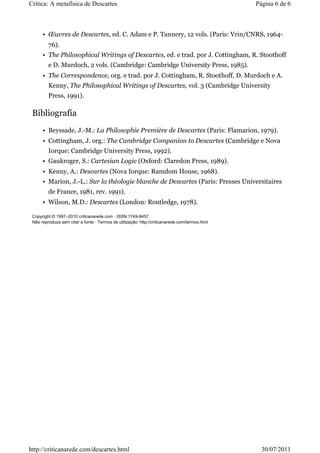 Crítica: A metafísica de Descartes                                                              Página 6 de 6



      • Œuvres de Descartes, ed. C. Adam e P. Tannery, 12 vols. (Paris: Vrin/CNRS, 1964-
         76).
      • The Philosophical Writings of Descartes, ed. e trad. por J. Cottingham, R. Stoothoff
         e D. Murdoch, 2 vols. (Cambridge: Cambridge University Press, 1985).
      • The Correspondence, org. e trad. por J. Cottingham, R. Stoothoff, D. Murdoch e A.
         Kenny, The Philosophical Writings of Descartes, vol. 3 (Cambridge University
         Press, 1991).

 Bibliografia
      • Beyssade, J.-M.: La Philosophie Première de Descartes (Paris: Flamarion, 1979).
      • Cottingham, J. org.: The Cambridge Companion to Descartes (Cambridge e Nova
         Iorque: Cambridge University Press, 1992).
      • Gaukroger, S.: Cartesian Logic (Oxford: Claredon Press, 1989).
      • Kenny, A.: Descartes (Nova Iorque: Ramdom House, 1968).
      • Marion, J.-L.: Sur la théologie blanche de Descartes (Paris: Presses Universitaires
         de France, 1981, rev. 1991).
      • Wilson, M.D.: Descartes (London: Routledge, 1978).

 Copyright © 1997–2010 criticanarede.com · ISSN 1749-8457
 Não reproduza sem citar a fonte · Termos de utilização: http://criticanarede.com/termos.html




http://criticanarede.com/descartes.html                                                           30/07/2011
 