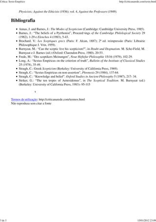 Crítica: Sexto Empírico                                                                             http://criticanarede.com/sexto.html


                 Physicists; Against the Ethicists (1936); vol. 4, Against the Professors (1949).

          Bibliografia
                 Annas, J. and Barnes, J.: The Modes of Scepticism (Cambridge: Cambridge University Press, 1985).
                 Barnes, J.: “The beliefs of a Pyrrhonist”, Proceed¬ings of the Cambridge Philological Society 29
                 (1982), 1-29 e Elenchos 4 (1983), 5-43.
                 Brochard, V.: Les Sceptiques grecs (Paris: F. Alcan, 1887); 2ª ed. reimpressão (Paris: Librairie
                 Philosophique J. Vrin, 1959).
                 Burnyeat, M.: “Can the sceptic live his scepticism?”, in Doubt and Dogmatism. M. Scho-Field, M.
                 Burnyeat e J. Barnes (ed.) (Oxford: Clarendon Press, 1980), 20-53.
                 Frede, M.: “Des sceptikers Meinungen”, Neue Heftefur Philosophie 15/16 (1979), 102-29.
                 Long, A.: “Sextus Empiricus on the criterion of truth”, Bulletin of the Institute of Classical Studies
                 25 (1978), 35-49.
                 Stough, C.: Greek Scepticism (Berkeley: University of California Press, 1969).
                 Stough, C.: “Sextus Empiricus on non-assertion”, Phronesis 29 (1984), 137-64.
                 Stough, C.: “Knowledge and belief”. Oxford Studies in Ancient Philosophy 5 (1987), 217- 34.
                 Striker, G.: “The ten tropes of Aenesidemus”, in The Sceptical Tradition. M. Burnyeat (ed.)
                 (Berkeley: University of California Press, 1983)- 95-115

                             1


          Termos de utilização: http://criticanarede.com/termos.html
          Não reproduza sem citar a fonte




3 de 3                                                                                                               15/01/2012 23:09
 