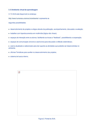 3. O Ambiente virtual de aprendizagem

3.1 O AVA está disponível no endereço

http://www.humanas.unisinos.br/ambiente/ e apresenta as

seguintes possibilidades:



  desenvolvimento de projetos e artigos através da publicação, acompanhamento, discussão e avaliação;

  trabalhar com hiperdocumentos em multimídia (lógica não- linear);

  espaços de interação entre os alunos, facilitando as trocas e “feedback”, possibilitando a cooperação;

  espaços de comunicação síncrona e assíncrona para discussão e reflexão sistemáticas ;

  acervo atualizado e selecionado para dar suporte as atividades que poderão ser desenvolvidas no
ambiente;

  oficinas Temáticas para auxiliar no desenvolvimento dos projetos;

  sistema de busca interno.




                                          Figura 2: Portal do AVA.
 