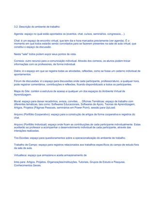 3.2. Descrição do ambiente de trabalho:

Agenda: espaço no qual estão apontados os (eventos, chat, cursos, seminários, congressos,...).

Chat: é um espaço de encontro virtual, que tem dia e hora marcados previamente (ver agenda). É o
momento em que todos estarão sendo convidados para se fazerem presentes na sala de aula virtual, que
constitui o espaço da discussão.

Nesta "sala" todos podem expor seus pontos de vista.

Correios: outro recurso para a comunicação individual. Através dos correios, os alunos podem trocar
informações com os professores, de forma individual.

Diário: é o espaço em que se registra todas as atividades, reflexões, como se fosse um caderno individual de
apontamentos.

Fórum de discussões: é o espaço para discussões onde cada participante, professor/aluno, a qualquer hora,
pode registrar comentários, contribuições e reflexões, ficando disponibilizado a todos os participantes.

Mapa do Site: contém a estrutura de acesso a qualquer um dos espaços do Ambiente Virtual de
Aprendizagem.

Mural: espaço para deixar recadinhos, avisos, convites, ... Oficinas Temáticas: espaço de trabalho com
diferentes temáticas, tais como: Softwares Educacionais, Softwares de Apoio, Teorias de Aprendizagem,
Artigos, Projetos (Páginas Pessoais, seminários em Power Point), sessão para UpLoad.

Arquivo (Portfólio Cooperativo): espaço para a construção de artigos de forma cooperativa e registros do
chat.

Arquivo (Portfólio Individual): espaço onde ficam as contribuições de cada participante individualmente. Estas
auxiliarão ao professor a acompanhar o desenvolvimento individual de cada participante, através das
interações realizadas.

Tira Dúvidas: espaço para questionamentos sobre a operacionalização do ambiente de trabalho.

Trabalho de Campo: espaço para registros relacionados aos trabalhos específicos do campo de estudo fora
da sala de aula.

Virtualteca: espaço que armazena e aceita armazenamento de

links para: Artigos, Projetos, Organizações/instituições, Tutoriais, Grupos de Estudo e Pesquisa,
Conhecimentos Gerais.
 