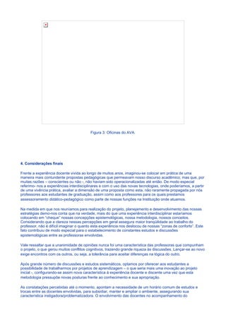Figura 3: Oficinas do AVA.




4. Consideraçôes finais

Frente a experiência docente vivida ao longo de muitos anos, imaginou-se colocar em prática de uma
maneira mais contundente propostas pedagógicas que permeavam nosso discurso acadêmico, mas que, por
muitas razões – conscientes ou não -, não haviam sido operacionalizadas até então. De modo especial
referimo- nos a experiências interdisciplinares e com o uso das novas tecnologias, onde poderíamos, a partir
de uma vivência prática, avaliar a dimensão de uma proposta como esta, não raramente propagada por nós
professores aos estudantes de graduação, assim como aos professores para os quais prestamos
assessoramento didático-pedagógico como parte de nossas funções na Instituição onde atuamos.

Na medida em que nos reuníamos para realização do projeto, planejamento e desenvolvimento das nossas
estratégias demo-nos conta que na verdade, mais do que uma experiência interdisciplinar estaríamos
colocando em “cheque” nossas concepções epistemológicas, nossa metodologia, nossos conceitos.
Considerando que a clareza nessas percepções em geral assegura maior tranqüilidade ao trabalho do
professor, não é difícil imaginar o quanto esta experiência nos deslocou de nossas “zonas de conforto”. Este
fato contribuiu de modo especial para o estabelecimento de constantes estudos e discussões
epistemológicas entre as professoras envolvidas.

Vale ressaltar que a unanimidade de opiniões nunca foi uma característica das professoras que compunham
o projeto, o que gerou muitos conflitos cognitivos, trazendo grande riqueza às discussões. Lançar-se ao novo
exige encontros com os outros, ou seja, a tolerância para aceitar diferenças na lógica do outro.

Após grande número de discussões e estudos sistemáticos, optamos por oferecer aos estudantes a
possibilidade de trabalharmos por projetos de aprendizagem – o que seria mais uma inovação ao projeto
inicial -, configurando-se assim nova característica à experiência docente e discente uma vez que esta
metodologia pressupõe novas posturas frente ao conhecimento e sua apropriação.

As constatações percebidas até o momento, apontam a necessidade de um horário comum de estudos e
trocas entre as docentes envolvidas, para subsidiar, manter e ampliar o ambiente, assegurando sua
característica instigadora/problematizadora. O envolvimento das docentes no acompanhamento do
 