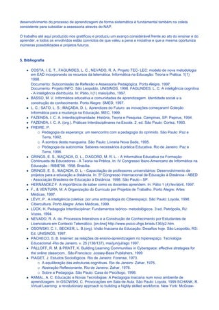 desenvolvimento do processo de aprendizagem de forma sistemática é fundamental também na coleta
consistente para subsidiar a assessoria através do NAP.

O trabalho até aqui produzido nos gratificou e produziu um avanço considerável frente ao ato do ensinar e do
aprender, e todos os envolvidos estão convictos de que valeu a pena a iniciativa e que a mesma oportuniza
inúmeras possibilidades e projetos futuros.



5. Bibliografía

      COSTA, I. E. T., FAGUNDES, L. C., NEVADO, R. A. Projeto TEC- LEC: modelo de nova metodologia
      em EAD incorporando os recursos da telemática. Informática na Educação: Teoria e Prática. 1(1)
      1998.
      Documento: Subcomissão de Reflexão e Assessoria Pedagógica. Porto Alegre, 1997.
      Documento: Projeto INFO. São Leopoldo, UNISINOS, 1998. FAGUNDES, L. C. A inteligência cognitiva
      - A inteligência distribuída. In: Pátio, l (1) maio/julho, 1997.
      BASSO, M. V. Informática educativa e comunidades de aprendizagem. Identidade social e a
      construção do conhecimento. Porto Alegre: SMED, 1997.
      L. C.; SATO, L. S.; MAÇADA, D. L. Aprendizes do Futuro: as inovações começaram! Coleção
      Informática para a mudança na Educação. MEC, 1999.
      FAZENDA, I. C. A. Interdisciplinaridade: História, Teoria e Pesquisa. Campinas, SP: Papirus, 1994.
      FAZENDA, I. C. A. (org.). Práticas Interdisciplinares na Escola. 2. ed. São Paulo: Cortez, 1993.
      FREIRE. P.
              Pedagogia da esperança: um reencontro com a pedagogia do oprimido. São Paulo: Paz e
              Terra, 1992.
              À sombra desta mangueira. São Paulo: Livraria Nova Sede, 1995.
              Pedagogia da autonomia: Saberes necessários à prática Educativa. Rio de Janeiro: Paz e
              Terra, 1998.
      GRINGS, E. S., MAÇADA, D. L., D'AGORD, M. R. L. - A Informática Educativa na Formação
      Continuada de Educadores - A Teoria na Prática. In: IV Congresso Ibero-Americano de Informática na
      Educação - RIBIE'98. 1998. Brasília.
      GRINGS, E. S., MAÇADA, D. L. - Capacitação de professores universitários: Desenvolvimento de
      projetos para a educação a distância. In: 5ª Congresso Internacional de Educação à Distância - ABED
      - Associação Brasileira de Educação à Distância. 1998. São Paulo - SP.
      HERNÁNDEZ F. A importância de saber como os docentes aprendem. In: Pátio 1 (4) fev/abril, 1997.
      F., & VENTURA, M. A Organização do Currículo por Projetos de Trabalho. Porto Alegre: Artes
      Médicas, 1997.
      LÈVY, P.. A inteligência coletiva: por uma antropologia do Ciberespaço. São Paulo: Loyola, 1998.
      Cibercultura. Porto Alegre: Artes Médicas, 1999.
      LÜCK, H. Pedagogia Interdisciplinar: Fundamentos teórico- metodológicos. 3 ed. Petrópolis, RJ:
      Vozes, 1994.
      NEVADO, R. A. de. Processos Interativos e a Construção de Conhecimento por Estudantes de
      Licenciatura em Contexto Telemático. [on-line] http://www.psico.ufrgs.br/edu136/p2.htm.
      OSOWSKI, C. I., BECKER, L. B.(org). Visão Inaciana da Educação: Desafios hoje. São Leopoldo, RS:
      Ed. UNISINOS, 1997.
      PACHECO, S. B. Internet: as relações de ensino-aprendizagem no hiperespaço. Tecnologia
      Educacional -Rio de Janeiro. v. 25 (136/137), mai/jun/jul/ago 1997.
      PALLOFF, R. M. & PRATT, K. Building Learning Communities in Cyberspace: effective strategies for
      the online classroom.. São Francisco: Jossey-Bass Publishers, 1999
      PIAGET, J. Estudos Sociológicos. Rio de Janeiro: Forense, 1973.
              A equilibração das estruturas cognitivas. Rio de Janeiro: Zahar, 1976.
              Abstração Reflexionante. Rio de Janeiro: Zahar, 1976.
              Sobre a Pedagogia. São Paulo: Casa do Psicólogo, 1998.
      RAMAL, A. C. Educação e Novas Tecnologias: A Pedagogia Inaciana num novo ambiente de
      aprendizagem. In OSOWSKI, C. Provocações em Sala de Aula. São Paulo: Loyola, 1999 SCHANK, R.
      Virtual Learning: a revolutionary approach to building a highly skilled workforce. New York: McGraw-
 