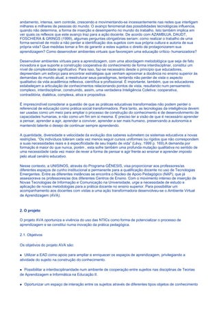 andamento, intensa, sem controle, crescendo e movimentando-se incessantemente nas redes que interligam
milhares e milhares de pessoas do mundo. O avanço fenomenal das possibilidades tecnológicas influencia,
quando não determina, a forma de inserção e desempenho no mundo do trabalho. Isto também implica em
ver quais os reflexos que este avanço traz para a ação docente. De acordo com AZAMBUJA, DAUDT,
FOSCHIERA & GRINGS (1999), algumas perguntas obrigatórias seriam: como realizar o trabalho de uma
forma sensível de modo a não perder a identificação dos sujeitos com sua própria cultura e autoria de sua
própria vida? Que medidas tomar a fim de garantir a estes sujeitos o direito de protagonizarem sua
aprendizagem? Como desenvolver ambientes virtuais que favoreçam uma educação crítico- humanizadora?

Desenvolver ambientes virtuais para a aprendizagem, com uma abordagem metodológica que seja de fato
inovadora e que suporte a construção cooperativa do conhecimento de forma interdisciplinar, constitui um
nível de complexidade significativo. Para isso, faz-se necessário desde o princípio que educadores,
depreendam um esforço para encontrar estratégias que venham aproximar a docência no ensino superior às
demandas do mundo atual, a reestruturar seus paradigmas, tentando não perder de vista o aspecto
qualitativo da vida acadêmica reflexiva, científica e profissional. É importante, também, que os educadores
estabeleçam a articulação de conhecimentos relacionando pontos de vista, resultando num pensamento
complexo, interdisciplinar, construindo, assim, uma verdadeira Inteligência Coletiva: cooperativa,
contraditória, dialética, complexa, ativa e propositiva.

É imprescindível considerar a questão de que as práticas educativas transformadas não podem perder o
referencial de educação como prática social transformadora. Para tanto, as tecnologias da inteligência devem
ser usadas como um meio para ampliar o processo de construção do conhecimento e de desenvolvimento de
capacidades humanas, e não como um fim em si mesma. É preciso ter a visão de que é necessário aprender
a pensar, aprender a agir, aprender a conviver, aprender a ser mais humano, preservando a autonomia e
mantendo latente o desejo de continuar sempre aprendendo.

A quantidade, diversidade e velocidade da evolução dos saberes submetem os sistemas educativos a novas
restrições. “Os indivíduos toleram cada vez menos seguir cursos uniformes ou rígidos que não correspondem
a suas necessidades reais e à especificidade de seu trajeto de vida” (Lévy, 1999 p. 169).A demanda por
formação é maior do que nunca, porém , esta sofre também uma profunda mutação qualitativa no sentido de
uma necessidade cada vez maior de rever a forma de pensar e agir frente ao ensinar e aprender imposto
pelo atual cenário educativo.

Nesse contexto, a UNISINOS, através do Programa GÊNESIS, visa proporcionar aos professores/as
diferentes espaços de cunho institucional e permanente para a qualificação docente no uso de Tecnologias
Emergentes. Entre as diferentes instâncias se encontra o Núcleo de Apoio Pedagógico (NAP), que já
assessorava os professores/as dos diferentes Centros de Ensino. Com o movimento intenso de inserção de
Novas Tecnologias de Informação e Comunicação na Universidade, urge a necessidade de estudo e
aplicação de novas metodologias para a prática docente no ensino superior. Para possibilitar um
acompanhamento aos docentes com vistas a uma ação transformadora desenvolveu-se o Ambiente Virtual
de Aprendizagem (AVA).



2. O projeto

O projeto AVA oportuniza a vivência do uso das NTICs como forma de potencializar o processo de
aprendizagem e se constitui numa inovação da prática pedagógica.

2.1. Objetivos

Os objetivos do projeto AVA são:

   Utilizar a EAD como apoio para ampliar e enriquecer os espaços de aprendizagem, privilegiando a
atividade do sujeito na construção do conhecimento.

  Possibilitar a interdisciplinaridade num ambiente de cooperação entre sujeitos nas disciplinas de Teorias
de Aprendizagem e Informática na Educação II.

  Oportunizar um espaço de interação entre os sujeitos através de diferentes tipos objetos de conhecimento
 