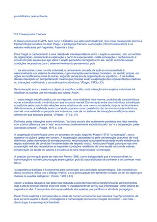 possibilitados pelo ambiente.




2.2. Pressupostos Teóricos

O desenvolvimento do AVA, bem como o trabalho que está sendo realizado, tem como pressuposto teórico a
Epistemologia Genética de Jean Piaget, a pedagogia freiriana, a educação crítico-humanizadora e os
estudos realizados por Fagundes, Fazenda e Lévy.

Para Piaget, o conhecimento é uma relação de interdependência entre o sujeito e seu meio, tem um sentido
de organização, estruturação e explicação a partir do experenciado. Nesta concepção o conhecimento é
construído pelo sujeito que age sobre o objeto percebido interagindo com ele, sendo as trocas sociais
condições necessárias para o desenvolvimento do pensamento, pois

“... na vida social, como na vida individual, o pensamento procede da ação e uma sociedade é
essencialmente um sistema de atividades, cujas interações elementares consistem, no sentido próprio, em
ações se modificando umas às outras, segundo certas leis de organização ou equilíbrio... É da análise
dessas interações no comportamento mesmo que procede então a explicação das representações coletivas,
ou interações modificando a consciência dos indivíduos.”(Piaget, 1973 p.33)

Se a interação entre o sujeito e o objeto os modifica, então, cada interação entre sujeitos individuais irá
modificar os sujeitos uns em relação aos outros. Assim,

“... cada relação social constitui, por conseguinte, uma totalidade nela mesma, produtiva de características
novas e transformando o indivíduo em sua estrutura mental. Da interação entre dois indivíduos à totalidade
constituída pelo conjunto das relações entre indivíduos de uma mesma sociedade, há pois continuidade e,
definitivamente, a totalidade assim concebida aparece como consistindo não de uma soma de indivíduos,
nem de uma realidade superposta aos indivíduos, mas de um sistema de interações modificando estes
últimos em sua estrutura própria.” (Piaget, 1973 p. 34).

Definidos pelas interações entre indivíduos, “os fatos sociais são exatamente paralelos aos fatos mentais,
com a única diferença que o ´nós´ se encontra constantemente substituído pelo ´eu´ e a cooperação, pelas
operações simples”. (Piaget, 1973 p. 34).

A cooperação é identificada como um processo em ação, segundo Piaget (1973) "co-operação", isto é,
cooperar na ação é operar em comum. A cooperação caracteriza-se pela coordenação de pontos de vista
diferentes, pelas operações de correspondência, reciprocidade ou complementaridade e pela existência de
regras autônomas de condutas fundamentadas de respeito mútuo. Ainda para Piaget, para que haja uma
cooperação real são necessárias as seguintes condições: existência de uma escala comum de valores;
conservação da escala de valores e existência de uma reciprocidade na interação.

A questão da interação pode ser vista em Freire (1995), como dialogicidade que é imprescindível na
comunicação e na intercomunicação entre sujeitos, pois dá a possibilidade de conhecer e de conhecer mais.
Isto é,

“a experiência dialógica é fundamental para construção da curiosidade epistemológica. São constitutivos
desta: a postura crítica que o diálogo implica; a sua preocupação em apreender a razão de ser do objeto que
medeia os sujeitos dialógicos”. (Freire, 1995 p.81)

Assim, a prática educativa não pode ficar reduzida à pura técnica nem à transferência de conhecimentos,
mas o ato do ensinar precisa levar em conta “o inacabamento do ser ou sua inconclusão” como próprio da
experiência vital. É necessário abrir-se à realidade dos sujeitos que partilham a atividade pedagógica.

Paulo Freire explicita a compreensão ou visão de homem construindo sua natureza na própria história, da
qual se torna sujeito e objeto, promulgando a humanização como uma vocação do homem – ser mais –
dando lugar à esperança e à liberdade.
 