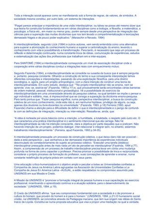 Toda a interação social aparece como se manifestando sob a forma de regras, de valores, de símbolos. A
sociedade mesma constitui, por outro lado, um sistema de interações.

“Piaget parece antecipar a importância de uma visão interdisciplinar, ou talvez se possa até mesmo dizer que
sua teoria foi construída fundamentando-se em várias disciplinas como a biologia, a filosofia, a matemática, a
psicologia, a física etc., em maior ou menor grau, porém sempre desde uma perspectiva de integração das
ciências para a superação das muitas dicotomias que nos tem levado a compartimentalização e teorizações
demasiado frágeis e de pouco poder explicativo.” (Maraschin e Nevado, 1994)

A interdisciplinaridade, segundo Lück (1994) e outros autores, vem sendo entendida como uma alternativa
para superar a atomização do conhecimento humano e superar a cartorialização do ensino, levando o
conhecimento com vida e possibilitando a transformação. Para tanto, é necessário que seja um processo de
reflexão e determinação continuada, numa constante troca de idéias, comunicação de experiências, estudos
e sistematização das ações dos profissionais que trabalham em e inter-equipes.

Para SANTOMÉ (1994) a interdisciplinaridade corresponde um nível de associação disciplinar onde a
cooperação entre várias disciplinas conduz a integrações reais com enriquecimento mútuo.

Segundo Fazenda (1994), a inderdisciplinaridade se consolida na ousadia da busca que é sempre pergunta
e, portanto, pesquisa constante. Olhando a construção do termo e sua conseqüente interpretação temos
diferentes concepções e interpretações, passando de uma explicitação filosófica, para uma diretriz
sociológica, e, agora, para um projeto antropológico, com a clara intenção de construir uma teoria da
interdisciplinaridade. Em outro estudo, destaca que: “”No projeto interdisciplinar não se ensina, nem se
aprende: vive- se, exerce-se” (Fazenda, 1993 p.17) e, que provavelmente serão encontradas várias barreiras
de ordem material, pessoal, institucional e gnoseológica. Vê a possibilidade do exercício da
interdisciplinaridade em uma universidade através da pesquisa coletiva, na qual também se impõe o pensar e
agir individual e solitário, mas, é imprescindível que se consiga a superação da dicotomia ensino-pesquisa.
Para tanto pontua que: “Fazer pesquisa significa, numa perspectiva interdisciplinar, a busca da construção
coletiva de um novo conhecimento, onde este não é, em nenhuma hipótese, privilégio de alguns, ou seja,
apenas dos doutores ou livre-docentes na universidade.” (Fazenda, 1993, p.18) Ferreira (1993, apud
Fazenda) chama a atenção para a dificuldade de definir o que é interdisciplinaridade e o perigo de confundi-
la com as definições de integração, interação ou inter-relação. Ressalta-se, ainda, que:

“A idéia é norteada por eixos básicos como a intenção, a humildade, a totalidade, o respeito pelo outro etc. O
que caracteriza uma prática interdisciplinar é o sentimento intencional que ela carrega. Não há
interdisciplinaridade se não há intenção consciente, clara e objetiva por parte daqueles que a praticam. Não
havendo intenção de um projeto, podemos dialogar, inter-relacionar e integrar sem, no entanto, estarmos
trabalhando interdisciplinarmente.” (Ferreira, apud Fazenda, 1993 p.34-35).

A interdisciplinaridade pressupõe um processo de construção coletiva, o que deixa claro não ser possível -
dada a esta perspectiva -, que venhamos a dar demasiada importância às experiências individuais
desvinculado do correlacionamento do sujeito ao processo coletivo. “Executar uma tarefa (didática)
interdisciplinar pressupõe antes de mais nada um ato de perceber-se interdisciplinar”(Fazenda, 1994 p.77).
Assim, a compreensão de um processo de trabalho interdisciplinar precisa levar em conta uma mudança
profunda na forma de como capacitar o professor. Precisa priorizar a possibilidade de troca e reciprocidade,
considerar o próprio processo de formação do professor, suas concepções de aprender e ensinar, numa
constante redefinição da própria práxis em contato com seus pares.

Uma educação crítico-humanizadora é o objetivo amplo e peculiar a todas as Universidades confiadas a
Companhia de Jesus na América Latina agrupadas na Asociación de Universidades Confiadas a La
Compañia de Jesus En America Latina –AUSJAL, e estão respaldados no compromisso assumido pela
UNISINOS em sua Missão e Credo.

A Missão da UNISINOS é “promover a formação integral da pessoa humana e sua capacitação ao exercício
profissional, incentivando o aprendizado contínuo e a atuação solidária, para o desenvolvimento da
sociedade.” (UNISINOS, 1994, p.19).

O Credo da UNISINOS afirma: “que seu compromisso fundamental com a sociedade é o de promover a
cultura do homem, que provém do homem e é para o homem.” (UNISINOS, 1994, p.21) O humanismo social
cristão, na UNISINOS, se concretiza através da Pedagogia inaciana, que tem sua origem nas idéias do Santo
Inácio de Loyola. Constitui-se numa proposta educativa que visa a propor uma mediação na qual a verdade,
 