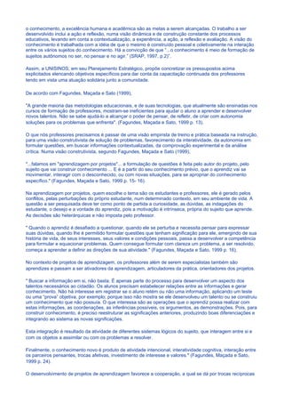 o conhecimento, a excelência humana e acadêmica são as metas a serem alcançadas. O trabalho a ser
desenvolvido inclui a ação e reflexão, numa visão dinâmica e de construção constante dos processos
educativos, levando em conta a contextualização, a experiência, a ação, a reflexão e avaliação. A visão do
conhecimento é trabalhada com a idéia de que o mesmo é construído pessoal e coletivamente na interação
entre os vários sujeitos do conhecimento. Há a convicção de que “...o conhecimento é meio de formação de
sujeitos autônomos no ser, no pensar e no agir.” (SRAP, 1997, p.2)”.

Assim, a UNISINOS, em seu Planejamento Estratégico, propõe concretizar os pressupostos acima
explicitados elencando objetivos específicos para dar conta da capacitação continuada dos professores
tendo em vista uma atuação solidária junto a comunidade.

De acordo com Fagundes, Maçada e Sato (1999),

"A grande maioria das metodologias educacionais, e de suas tecnologias, que atualmente são ensinadas nos
cursos de formação de professores, mostram-se ineficientes para ajudar o aluno a aprender e desenvolver
novos talentos. Não se sabe ajudá-lo a alcançar o poder de pensar, de refletir, de criar com autonomia
soluções para os problemas que enfrenta". (Fagundes, Maçada e Sato, 1999 p. 13).

O que nós professores precisamos é passar de uma visão empirista de treino e prática baseada na instrução,
para uma visão construtivista de solução de problemas, favorecimento da interatividade, da autonomia em
formular questões, em buscar informações contextualizadas, da comprovação experimental e da análise
crítica. Numa visão construtivista, segundo Fagundes, Maçada e Sato (1999),

"...falamos em "aprendizagem por projetos"... a formulação de questões é feita pelo autor do projeto, pelo
sujeito que vai construir conhecimento ... E é a partir do seu conhecimento prévio, que o aprendiz vai se
movimentar, interagir com o desconhecido, ou com novas situações, para se apropriar do conhecimento
específico." (Fagundes, Maçada e Sato, 1999 p. 15- 16).

Na aprendizagem por projetos, quem escolhe o tema são os estudantes e professores, ele é gerado pelos
conflitos, pelas perturbações do próprio estudante, num determinado contexto, em seu ambiente de vida. A
questão a ser pesquisada deve ter como ponto de partida a curiosidade, as dúvidas, as indagações do
estudante, o desejo e a vontade do aprendiz, pois a motivação é intrínseca, própria do sujeito que aprende.
As decisões são heterárquicas e não imposta pelo professor.

" Quando o aprendiz é desafiado a questionar, quando ele se perturba e necessita pensar para expressar
suas dúvidas, quando lhe é permitido formular questões que tenham significação para ele, emergindo de sua
história de vida, de seus interesses, seus valores e condições pessoais, passa a desenvolver a competência
para formular e equacionar problemas. Quem consegue formular com clareza um problema, a ser resolvido,
começa a aprender a definir as direções de sua atividade." (Fagundes, Maçada e Sato, 1999 p. 16).

No contexto de projetos de aprendizagem, os professores além de serem especialistas também são
aprendizes e passam a ser ativadores da aprendizagem, articuladores da prática, orientadores dos projetos.

" Buscar a informação em si, não basta. É apenas parte do processo para desenvolver um aspecto dos
talentos necessários ao cidadão. Os alunos precisam estabelecer relações entre as informações e gerar
conhecimento. Não há interesse em registrar se o aluno retém ou não uma informação, aplicando um teste
ou uma “prova” objetiva, por exemplo; porque isso não mostra se ele desenvolveu um talento ou se construiu
um conhecimento que não possuía. O que interessa são as operações que o aprendiz possa realizar com
estas informações, as coordenações, as inferências possíveis, os argumentos, as demonstrações. Pois, para
construir conhecimento, é preciso reestruturar as significações anteriores, produzindo boas diferenciações e
integrando ao sistema as novas significações.

Esta integração é resultado da atividade de diferentes sistemas lógicos do sujeito, que interagem entre si e
com os objetos a assimilar ou com os problemas a resolver.

Finalmente, o conhecimento novo é produto de atividade intencional, interatividade cognitiva, interação entre
os parceiros pensantes, trocas afetivas, investimento de interesse e valores." (Fagundes, Maçada e Sato,
1999 p. 24).

O desenvolvimento de projetos de aprendizagem favorece a cooperação, a qual se dá por trocas recíprocas
 