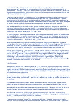 e respeito mútuo. Busca-se aprender conteúdos, por meio de procedimentos que ajudam o sujeito a
desenvolver a própria capacidade de continuar aprendendo, num processo construtivo e simultâneo de
questionar-se. A avaliação é usada para verificar como o sujeito está pensando, que recursos já utiliza, que
relações consegue estabelecer, que operações realiza ou inventa, ou seja, há um acompanhamento de todo
o desenvolvimento da aprendizagem.

Atualmente, faz-se necessário o estabelecimento de novos paradigmas de aquisição dos conhecimentos e
de constituição dos saberes, tanto para o ensino presencial quanto para o ensino a distância. Um novo
paradigma rompe com a idéia de “transmissão a distância”, ou seja, a transferência de cursos clássicos (o
que se faz num meio analógico para um digital), em formatos hipermídia interativos. Vemos que o paradigma
da aprendizagem cooperativa traduz a perspectiva da inteligência coletiva no domínio educativo.

Nas Universidades Virtuais, ou campus virtual, através do uso de dispositivos tecnológicos, professores e
estudantes podem partilhar os recursos materiais e informacionais que possuem. Assim, os professores
também aprendem cooperativamente atualizando continuamente tanto seus saberes, como desenvolvem e
transformam suas práticas pedagógicas. Para Lévy (1999),

“A formação contínua dos professores é uma das aplicações mais evidentes dos métodos de aprendizagem
aberta e a distância... a principal função do professor não pode mais ser uma difusão dos conhecimentos,
que agora é feita de forma mais eficaz por outros meios. Sua competência deve deslocar-se no sentido de
incentivar a aprendizagem e o pensamento.” (Lévy, 1999 p. 171)

Assim, o professor assume o papel de animador da inteligência coletiva dos grupos com os quais está
interagindo, centrando sua atividade no acompanhamento e na gestão das aprendizagens: problematizando,
desafiando, incitando a curiosidade, a troca de saberes, proporcionando a autonomia no processo da
aquisição de novos saberes, desenvolvendo a cooperação, a mediação relacional e simbólica, etc.

Através dessa interconexão, a qual possibilita a troca de saberes, formam-se comunidades virtuais, as quais
se constituem a partir de afinidades de interesses, de conhecimentos, de projetos em comum dando início a
um processo de cooperação. Quem faz parte de uma comunidade virtual sabe que as relações on-line não
excluem as emoções, ou seja, estão muito longe de serem frias. Também, o ciberespaço não faz
desaparecer a responsabilidade individual nem a opinião pública e seu julgamento. É certo que a
comunicação via redes de computadores não substitui os encontros físicos, ela possibilita um outro espaço,
ampliado, tornando-se um complemento, ou um adicional.

2.3. Metodologia

A metodologia utilizada para o desenvolvimento do AVA é baseada no pressuposto da atividade cooperativa,
envolvendo diversos espaços de interação e possibilitando um processo de ação-reflexão continuados dos
sujeitos da aprendizagem – alunos e professores. A interdisciplinaridade possibilitada no ambiente oportuniza
o desenvolvimento do pensamento e da autonomia através de trocas intelectuais, sociais, culturais e políticas
e favorece a tomada de consciência.

Cabe aos professores participar, instigar a discussão, acompanhar e analisar a construção do conhecimento
através da participação individualizada e de grupo de cada sujeito nos espaços de interação disponibilizados
no ambiente.

Faz-se necessário ressaltar que nesse primeiro experimento o AVA foi utilizado como apoio ao ensino
presencial, sendo que, para o próximo semestre está previsto o uso para uma prática bi-modal em EAD.

A avaliação do processo de aprendizagem dos participantes é formativa, continuada, realizada ao longo do
semestre, através das interações realizadas nos diferentes espaços possibilitados pelo ambiente.

A avaliação do ambiente em uso é realizada individualmente e de forma cooperativa, sendo avaliado,
constantemente, através das possibilidades oferecidas e efetivada no uso dos espaços, o que viabiliza uma
revisão e ou uma reconstrução do processo em andamento.

Para o desenvolvimento do Projeto AVA é necessário também que a equipe de professores envolvidos
interajam entre si e com a equipe técnica, com o intuito de desenvolver, acompanhar, avaliar e aperfeiçoar o
 
