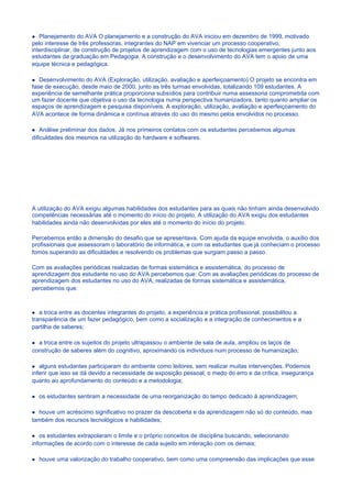 Planejamento do AVA O planejamento e a construção do AVA iniciou em dezembro de 1999, motivado
pelo interesse de três professoras, integrantes do NAP em vivenciar um processo cooperativo,
interdisciplinar, de construção de projetos de aprendizagem com o uso de tecnologias emergentes junto aos
estudantes da graduação em Pedagogia. A construção e o desenvolvimento do AVA tem o apoio de uma
equipe técnica e pedagógica.

   Desenvolvimento do AVA (Exploração, utilização, avaliação e aperfeiçoamento) O projeto se encontra em
fase de execução, desde maio de 2000, junto as três turmas envolvidas, totalizando 109 estudantes. A
experiência de semelhante prática proporciona subsídios para contribuir numa assessoria comprometida com
um fazer docente que objetiva o uso da tecnologia numa perspectiva humanizadora, tanto quanto ampliar os
espaços de aprendizagem e pesquisa disponíveis. A exploração, utilização, avaliação e aperfeiçoamento do
AVA acontece de forma dinâmica e contínua através do uso do mesmo pelos envolvidos no processo.

    Análise preliminar dos dados. Já nos primeiros contatos com os estudantes percebemos algumas
dificuldades dos mesmos na utilização do hardware e softwares.




A utilização do AVA exigiu algumas habilidades dos estudantes para as quais não tinham ainda desenvolvido
competências necessárias até o momento do início do projeto. A utilização do AVA exigiu dos estudantes
habilidades ainda não desenvolvidas por eles até o momento do início do projeto.

Percebemos então a dimensão do desafio que se apresentava. Com ajuda da equipe envolvida, o auxílio dos
profissionais que assessoram o laboratório de informática, e com os estudantes que já conheciam o processo
fomos superando as dificuldades e resolvendo os problemas que surgiam passo a passo.

Com as avaliações periódicas realizadas de formas sistemática e assistemática, do processo de
aprendizagem dos estudante no uso do AVA percebemos que: Com as avaliações periódicas do processo de
aprendizagem dos estudantes no uso do AVA, realizadas de formas sistemática e assistemática,
percebemos que:



   a troca entre as docentes integrantes do projeto, a experiência e prática profissional, possibilitou a
transparência de um fazer pedagógico, bem como a socialização e a integração de conhecimentos e a
partilha de saberes;

  a troca entre os sujeitos do projeto ultrapassou o ambiente de sala de aula, ampliou os laços de
construção de saberes além do cognitivo, aproximando os indivíduos num processo de humanização;

   alguns estudantes participaram do ambiente como leitores, sem realizar muitas intervenções. Podemos
inferir que isso se dá devido a necessidade de exposição pessoal, o medo do erro e da crítica, insegurança
quanto ao aprofundamento do conteúdo e a metodologia;

  os estudantes sentiram a necessidade de uma reorganização do tempo dedicado à aprendizagem;

  houve um acréscimo significativo no prazer da descoberta e da aprendizagem não só do conteúdo, mas
também dos recursos tecnológicos e habilidades;

   os estudantes extrapolaram o limite e o próprio conceitos de disciplina buscando, selecionando
informações de acordo com o interesse de cada sujeito em interação com os demais;

  houve uma valorização do trabalho cooperativo, bem como uma compreensão das implicações que esse
 