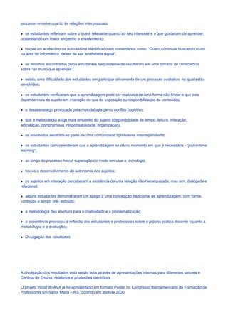 processo envolve quanto às relações interpessoais;

  os estudantes refletiram sobre o que é relevante quanto ao seu interesse e o que gostariam de aprender;
ocasionando um maior empenho e envolvimento;

  houve um acréscimo da auto-estima identificado em comentários como: “Quero continuar buscando muito
na área de informática, deixar de ser ‘analfabeta digital”;

  os desafios encontrados pelos estudantes frequentemente resultaram em uma tomada de consciência
sobre “ter muito que aprender”;

  existiu uma dificuldade dos estudantes em participar ativamente de um processo avaliativo, no qual estão
envolvidos;

  os estudantes verificaram que a aprendizagem pode ser realizada de uma forma não-linear e que esta
depende mais do sujeito em interação do que da exposição ou disponibilização de conteúdos;

  o desassossego provocado pela metodologia gerou conflito cognitivo;

   que a metodologia exige mais empenho do sujeito (disponibilidade de tempo, leitura, interação,
articulação, compromisso, responsabilidade, organização);

  os envolvidos sentiram-se parte de uma comunidade aprendente interdependente;

   os estudantes compreenderam que a aprendizagem se dá no momento em que é necessária - “just-in-time
learning”;

  ao longo do processo houve superação do medo em usar a tecnologia;

  houve o desenvolvimento da autonomia dos sujeitos;

   os sujeitos em interação perceberam a existência de uma relação não hierarquizada, mas sim, dialogada e
relacional;

  alguns estudantes demonstraram um apego a uma concepção tradicional de aprendizagem, com forma,
conteúdo e tempo pré- definido;

  a metodologia deu abertura para a criatividade e a problematização;

  a experiência provocou a reflexão dos estudantes e professores sobre a própria prática docente (quanto a
metodologia e a avaliação).

  Divulgação dos resultados




A divulgação dos resultados está sendo feita através de apresentações internas para diferentes setores e
Centros de Ensino, relatórios e produções científicas.

O projeto inicial do AVA já foi apresentado em formato Poster no Congresso Iberoamericano de Formação de
Professores em Santa Maria – RS, ocorrido em abril de 2000.
 